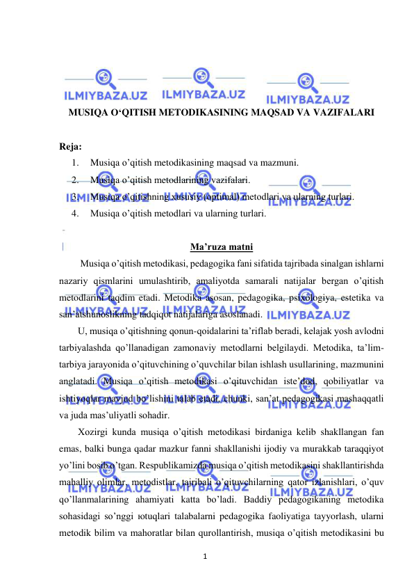 1 
 
 
 
 
 
 
MUSIQA O‘QITISH METODIKASINING MAQSAD VA VAZIFALARI 
 
Reja: 
1. 
Musiqa o’qitish metodikasining maqsad va mazmuni. 
2. 
Musiqa o’qitish metodlarining vazifalari. 
3. 
Musiqa o’qitishning xususiy (optimal) metodlari va ularning turlari.  
4. 
Musiqa o’qitish metodlari va ularning turlari.  
 
 
 
 
 
Ma’ruza matni 
 Musiqa o’qitish metodikasi, pedagogika fani sifatida tajribada sinalgan ishlarni 
nazariy qismlarini umulashtirib, amaliyotda samarali natijalar bergan o’qitish 
metodlarini taqdim etadi. Metodika asosan, pedagogika, psixologiya, estetika va 
san’atshunoslikning tadqiqot natijalariga asoslanadi. 
U, musiqa o’qitishning qonun-qoidalarini ta’riflab beradi, kelajak yosh avlodni 
tarbiyalashda qo’llanadigan zamonaviy metodlarni belgilaydi. Metodika, ta’lim-
tarbiya jarayonida o’qituvchining o’quvchilar bilan ishlash usullarining, mazmunini 
anglatadi. Musiqa o’qitish metodikasi o’qituvchidan iste’dod, qobiliyatlar va 
ishtiyoqlar mavjud bo’lishini talab etadi, chunki, san’at pedagogikasi mashaqqatli 
va juda mas’uliyatli sohadir. 
Xozirgi kunda musiqa o’qitish metodikasi birdaniga kelib shakllangan fan 
emas, balki bunga qadar mazkur fanni shakllanishi ijodiy va murakkab taraqqiyot 
yo’lini bosib o’tgan. Respublikamizda musiqa o’qitish metodikasini shakllantirishda 
mahalliy olimlar, metodistlar, tajribali o’qituvchilarning qator izlanishlari, o’quv 
qo’llanmalarining ahamiyati katta bo’ladi. Baddiy pedagogikaning metodika 
sohasidagi so’nggi юtuqlari talabalarni pedagogika faoliyatiga tayyorlash, ularni 
metodik bilim va mahoratlar bilan qurollantirish, musiqa o’qitish metodikasini bu 
