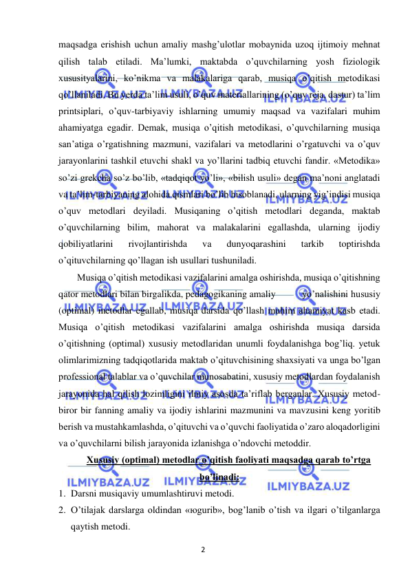 2 
 
 
maqsadga erishish uchun amaliy mashg’ulotlar mobaynida uzoq ijtimoiy mehnat 
qilish talab etiladi. Ma’lumki, maktabda o’quvchilarning yosh fiziologik 
xususityalarini, ko’nikma va malakalariga qarab, musiqa o’qitish metodikasi 
qo’llaniladi. Bu yerda ta’lim usuli, o’quv materiallarining (o’quv reja, dastur) ta’lim 
printsiplari, o’quv-tarbiyaviy ishlarning umumiy maqsad va vazifalari muhim 
ahamiyatga egadir. Demak, musiqa o’qitish metodikasi, o’quvchilarning musiqa 
san’atiga o’rgatishning mazmuni, vazifalari va metodlarini o’rgatuvchi va o’quv 
jarayonlarini tashkil etuvchi shakl va yo’llarini tadbiq etuvchi fandir. «Metodika» 
so’zi grekcha so’z bo’lib, «tadqiqot yo’li», «bilish usuli» degan ma’noni anglatadi 
va ta’lim-tarbiyaning alohida qismlari bo’lib hisoblanadi, ularning yig’indisi musiqa 
o’quv metodlari deyiladi. Musiqaning o’qitish metodlari deganda, maktab 
o’quvchilarning bilim, mahorat va malakalarini egallashda, ularning ijodiy 
qobiliyatlarini 
rivojlantirishda 
va 
dunyoqarashini 
tarkib 
toptirishda 
o’qituvchilarning qo’llagan ish usullari tushuniladi.  
Musiqa o’qitish metodikasi vazifalarini amalga oshirishda, musiqa o’qitishning 
qator metodlari bilan birgalikda, pedagogikaning amaliy  
yo’nalishini hususiy 
(optimal) metodlar egallab, musiqa darsida qo’llash muhim ahamiyat kasb etadi. 
Musiqa o’qitish metodikasi vazifalarini amalga oshirishda musiqa darsida 
o’qitishning (optimal) xususiy metodlaridan unumli foydalanishga bog’liq. yetuk 
olimlarimizning tadqiqotlarida maktab o’qituvchisining shaxsiyati va unga bo’lgan 
professional talablar va o’quvchilar munosabatini, xususiy metodlardan foydalanish 
jarayonida hal qilish lozimligini ilmiy asosda ta’riflab berganlar. Xususiy metod-
biror bir fanning amaliy va ijodiy ishlarini mazmunini va mavzusini keng yoritib 
berish va mustahkamlashda, o’qituvchi va o’quvchi faoliyatida o’zaro aloqadorligini 
va o’quvchilarni bilish jarayonida izlanishga o’ndovchi metoddir.  
Xususiy (optimal) metodlar o’qitish faoliyati maqsadga qarab to’rtga 
bo’linadi: 
1. Darsni musiqaviy umumlashtiruvi metodi.  
2. O’tilajak darslarga oldindan «юgurib», bog’lanib o’tish va ilgari o’tilganlarga 
qaytish metodi.  
