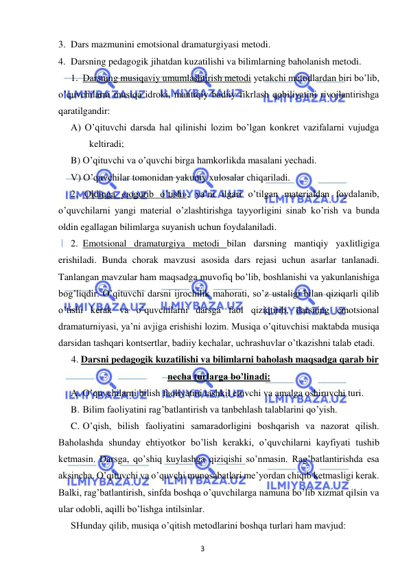 3 
 
 
3. Dars mazmunini emotsional dramaturgiyasi metodi. 
4. Darsning pedagogik jihatdan kuzatilishi va bilimlarning baholanish metodi.  
1. Darsning musiqaviy umumlashtirish metodi yetakchi metodlardan biri bo’lib, 
o’quvchilarni musiqa idroki, mantiqiy badiiy fikrlash qobiliyatini rivojlantirishga 
qaratilgandir:  
A) O’qituvchi darsda hal qilinishi lozim bo’lgan konkret vazifalarni vujudga 
keltiradi; 
B) O’qituvchi va o’quvchi birga hamkorlikda masalani yechadi. 
V) O’quvchilar tomonidan yakuniy xulosalar chiqariladi. 
2. Oldinga «юgurib o’tish», ya’ni ilgari o’tilgan materialdan foydalanib, 
o’quvchilarni yangi material o’zlashtirishga tayyorligini sinab ko’rish va bunda 
oldin egallagan bilimlarga suyanish uchun foydalaniladi. 
2. Emotsional dramaturgiya metodi bilan darsning mantiqiy yaxlitligiga 
erishiladi. Bunda chorak mavzusi asosida dars rejasi uchun asarlar tanlanadi. 
Tanlangan mavzular ham maqsadga muvofiq bo’lib, boshlanishi va yakunlanishiga 
bog’liqdir. O’qituvchi darsni ijrochilik mahorati, so’z ustaligi bilan qiziqarli qilib 
o’tishi kerak va o’quvchilarni darsga faol qiziqtirib, darsning emotsional 
dramaturniyasi, ya’ni avjiga erishishi lozim. Musiqa o’qituvchisi maktabda musiqa 
darsidan tashqari kontsertlar, badiiy kechalar, uchrashuvlar o’tkazishni talab etadi.  
4. Darsni pedagogik kuzatilishi va bilimlarni baholash maqsadga qarab bir 
necha turlarga bo’linadi: 
A. O’quvchilarni bilish faoliyatini tashkil etuvchi va amalga oshiruvchi turi. 
B. Bilim faoliyatini rag’batlantirish va tanbehlash talablarini qo’yish. 
C. O’qish, bilish faoliyatini samaradorligini boshqarish va nazorat qilish. 
Baholashda shunday ehtiyotkor bo’lish kerakki, o’quvchilarni kayfiyati tushib 
ketmasin. Darsga, qo’shiq kuylashga qiziqishi so’nmasin. Rag’batlantirishda esa 
aksincha. O’qituvchi va o’quvchi munosabatlari me’yordan chiqib ketmasligi kerak. 
Balki, rag’batlantirish, sinfda boshqa o’quvchilarga namuna bo’lib xizmat qilsin va 
ular odobli, aqilli bo’lishga intilsinlar. 
SHunday qilib, musiqa o’qitish metodlarini boshqa turlari ham mavjud: 
