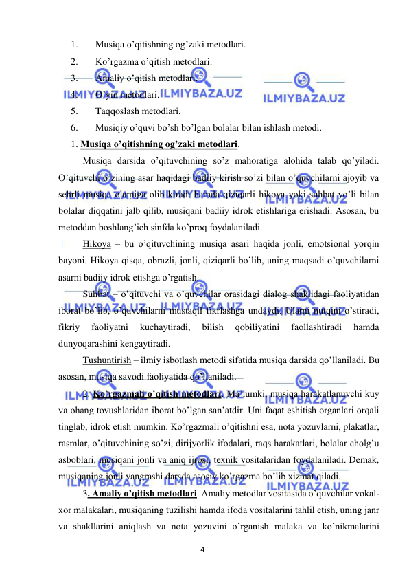 4 
 
 
1. 
Musiqa o’qitishning og’zaki metodlari. 
2. 
Ko’rgazma o’qitish metodlari. 
3. 
Amaliy o’qitish metodlari. 
4. 
O’yin metodlari. 
5. 
Taqqoslash metodlari. 
6. 
Musiqiy o’quvi bo’sh bo’lgan bolalar bilan ishlash metodi.  
1. Musiqa o’qitishning og’zaki metodlari.  
Musiqa darsida o’qituvchining so’z mahoratiga alohida talab qo’yiladi. 
O’qituvchi o’zining asar haqidagi badiiy kirish so’zi bilan o’quvchilarni ajoyib va 
sehrli musiqa olamiga olib kiradi hamda qiziqarli hikoya yoki suhbat yo’li bilan 
bolalar diqqatini jalb qilib, musiqani badiiy idrok etishlariga erishadi. Asosan, bu 
metoddan boshlang’ich sinfda ko’proq foydalaniladi. 
Hikoya – bu o’qituvchining musiqa asari haqida jonli, emotsional yorqin 
bayoni. Hikoya qisqa, obrazli, jonli, qiziqarli bo’lib, uning maqsadi o’quvchilarni 
asarni badiiy idrok etishga o’rgatish. 
Suhbat – o’qituvchi va o’quvchilar orasidagi dialog shaklidagi faoliyatidan 
iborat bo’lib, o’quvchilarni mustaqil fikrlashga undaydi. Ularni nutqini o’stiradi, 
fikriy 
faoliyatni 
kuchaytiradi, 
bilish 
qobiliyatini 
faollashtiradi 
hamda 
dunyoqarashini kengaytiradi. 
Tushuntirish – ilmiy isbotlash metodi sifatida musiqa darsida qo’llaniladi. Bu 
asosan, musiqa savodi faoliyatida qo’llaniladi. 
2. Ko’rgazmali o’qitish metodlari. Ma’lumki, musiqa harakatlanuvchi kuy 
va ohang tovushlaridan iborat bo’lgan san’atdir. Uni faqat eshitish organlari orqali 
tinglab, idrok etish mumkin. Ko’rgazmali o’qitishni esa, nota yozuvlarni, plakatlar, 
rasmlar, o’qituvchining so’zi, dirijyorlik ifodalari, raqs harakatlari, bolalar cholg’u 
asboblari, musiqani jonli va aniq ijrosi, texnik vositalaridan foydalaniladi. Demak, 
musiqaning jonli yangrashi darsda asosiy ko’rgazma bo’lib xizmat qiladi.  
3. Amaliy o’qitish metodlari. Amaliy metodlar vositasida o’quvchilar vokal-
xor malakalari, musiqaning tuzilishi hamda ifoda vositalarini tahlil etish, uning janr 
va shakllarini aniqlash va nota yozuvini o’rganish malaka va ko’nikmalarini 
