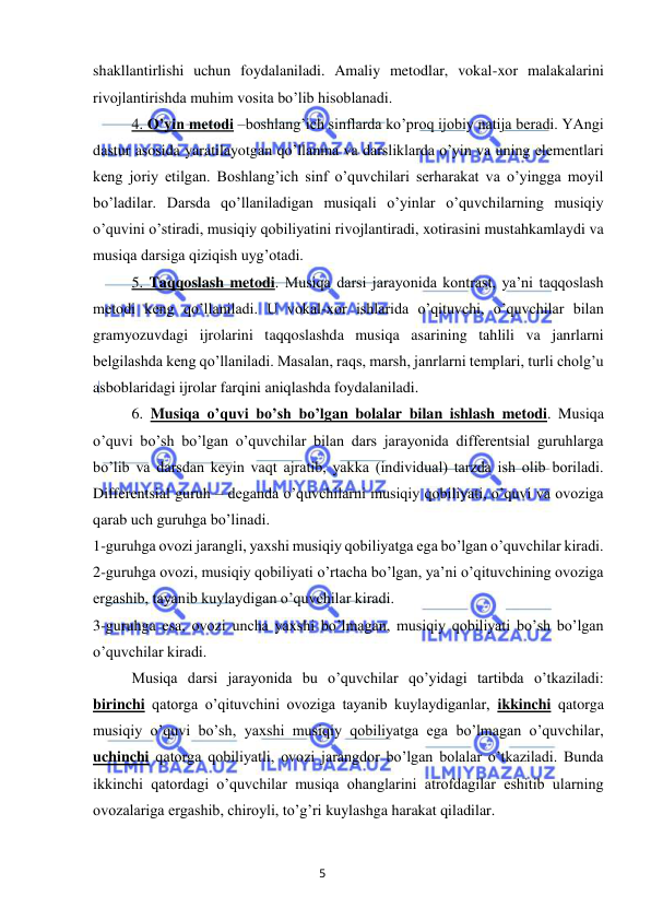 5 
 
 
shakllantirlishi uchun foydalaniladi. Amaliy metodlar, vokal-xor malakalarini 
rivojlantirishda muhim vosita bo’lib hisoblanadi. 
4. O’yin metodi –boshlang’ich sinflarda ko’proq ijobiy natija beradi. YAngi 
dastur asosida yaratilayotgan qo’llanma va darsliklarda o’yin va uning elementlari 
keng joriy etilgan. Boshlang’ich sinf o’quvchilari serharakat va o’yingga moyil 
bo’ladilar. Darsda qo’llaniladigan musiqali o’yinlar o’quvchilarning musiqiy 
o’quvini o’stiradi, musiqiy qobiliyatini rivojlantiradi, xotirasini mustahkamlaydi va 
musiqa darsiga qiziqish uyg’otadi.  
5. Taqqoslash metodi. Musiqa darsi jarayonida kontrast, ya’ni taqqoslash 
metodi keng qo’llaniladi. U vokal-xor ishlarida o’qituvchi, o’quvchilar bilan 
gramyozuvdagi ijrolarini taqqoslashda musiqa asarining tahlili va janrlarni 
belgilashda keng qo’llaniladi. Masalan, raqs, marsh, janrlarni templari, turli cholg’u 
asboblaridagi ijrolar farqini aniqlashda foydalaniladi.  
6. Musiqa o’quvi bo’sh bo’lgan bolalar bilan ishlash metodi. Musiqa 
o’quvi bo’sh bo’lgan o’quvchilar bilan dars jarayonida differentsial guruhlarga 
bo’lib va darsdan keyin vaqt ajratib, yakka (individual) tarzda ish olib boriladi. 
Differentsial guruh – deganda o’quvchilarni musiqiy qobiliyati, o’quvi va ovoziga 
qarab uch guruhga bo’linadi. 
1-guruhga ovozi jarangli, yaxshi musiqiy qobiliyatga ega bo’lgan o’quvchilar kiradi. 
2-guruhga ovozi, musiqiy qobiliyati o’rtacha bo’lgan, ya’ni o’qituvchining ovoziga 
ergashib, tayanib kuylaydigan o’quvchilar kiradi. 
3-guruhga esa, ovozi uncha yaxshi bo’lmagan, musiqiy qobiliyati bo’sh bo’lgan 
o’quvchilar kiradi.  
Musiqa darsi jarayonida bu o’quvchilar qo’yidagi tartibda o’tkaziladi: 
birinchi qatorga o’qituvchini ovoziga tayanib kuylaydiganlar, ikkinchi qatorga 
musiqiy o’quvi bo’sh, yaxshi musiqiy qobiliyatga ega bo’lmagan o’quvchilar, 
uchinchi qatorga qobiliyatli, ovozi jarangdor bo’lgan bolalar o’tkaziladi. Bunda 
ikkinchi qatordagi o’quvchilar musiqa ohanglarini atrofdagilar eshitib ularning 
ovozalariga ergashib, chiroyli, to’g’ri kuylashga harakat qiladilar. 
