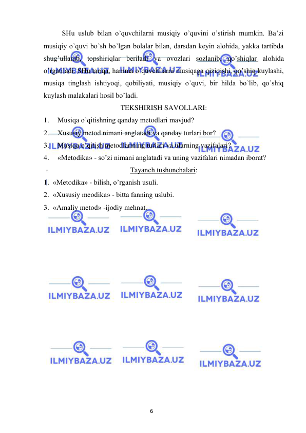 6 
 
 
 
SHu uslub bilan o’quvchilarni musiqiy o’quvini o’stirish mumkin. Ba’zi 
musiqiy o’quvi bo’sh bo’lgan bolalar bilan, darsdan keyin alohida, yakka tartibda 
shug’ullanib, topshiriqlar beriladi va ovozlari sozlanib, qo’shiqlar alohida 
o’rgatiladi. SHu tariqa, hamma o’quvchilarni musiqaga qiziqishi, qo’shiq kuylashi, 
musiqa tinglash ishtiyoqi, qobiliyati, musiqiy o’quvi, bir hilda bo’lib, qo’shiq 
kuylash malakalari hosil bo’ladi. 
TEKSHIRISH SAVOLLARI: 
1. 
Musiqa o’qitishning qanday metodlari mavjud? 
2. 
Xususiy metod nimani anglatadi va qanday turlari bor? 
3. 
Musiqa o’qitish metodlarining turlari va ularning vazifalari? 
4. 
«Metodika» - so’zi nimani anglatadi va uning vazifalari nimadan iborat? 
Tayanch tushunchalari: 
1. «Metodika» - bilish, o’rganish usuli. 
2. «Xususiy meodika» - bitta fanning uslubi. 
3. «Amaliy metod» -ijodiy mehnat. 
 
 
 
 
 
 
