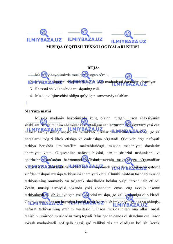 1 
 
 
 
 
 
 
MUSIQА O’QITISH TEXNOLOGIYALARI KURSI 
 
 
REJA: 
1. Madaniy hayotimizda musiqani tutgan o’rni. 
2. Musiqa ta’limotini rivojlantirishga musiqa madaniyati darslarini ahamiyati. 
3. Shaxsni shakllanishida musiqaning roli. 
4. Musiqa o’qituvchisi oldiga qo’yilgan zamonaviy talablar. 
 
Ma’ruza matni 
Musiqa madaniy hayotimizda keng o’rinni tutgan, inson shaxsiyanini 
shakllantirishda muhim ahamiyat kasb etadigan san’at turidir. Musiqa tarbiyasi esa, 
nafosat tarbiyasining asosiy va murakkab qirralaridan biridir, u atrofdagi go’zal 
narsalarni to’g’ri idrok etishga va qadrlashga o’rgatadi. O’quvchilarga nafosatli 
tarbiya berishda umumta’lim maktablaridagi, musiqa madaniyati darslarini 
ahamiyati katta. O’quvchilar nafosat hissini, san’at sirlarini tushunishni va 
qadrlashni, san’atdan bahramand bo’lishni, avvalo maktablarga o’rganadilar. 
Nafosat didini shakllantirish uchun esa, musiqa madaniyati darslari bilan bir qatorda 
sinfdan tashqari musiqa tarbiyasini ahamiyati katta. Chunki, sinfdan tashqari musiqa 
tarbiyasining ommaviy va to’garak shakllarida bolalar yalpi tarzda jalb etiladi. 
Zotan, musiqa tarbiyasi sozanda yoki xonandani emas, eng avvalo insonni 
tarbiyalaydi. O’sib kelayotgan yosh avlodni musiqa, go’zallik olamiga olib kiradi. 
Chunki, musiqa inson hayotiga kuchli ta’sir ko’rsatish imkoniyatiga ega va ahloqiy-
nafosat tarbiyasining muhim vositasidir. Inson musiqa bilan ona allasi orqali 
tanishib, umirbod musiqadan zavq topadi. Musiqadan ozuqa olish uchun esa, inson 
юksak madaniyatli, sof qalb egasi, go’ zallikni xis eta oladigan bo’lishi kerak. 
