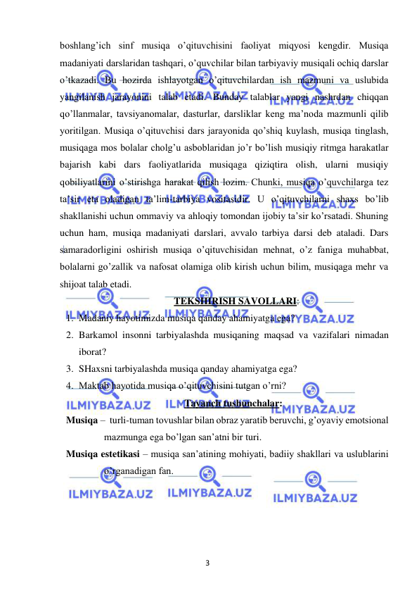 3 
 
 
boshlang’ich sinf musiqa o’qituvchisini faoliyat miqyosi kengdir. Musiqa 
madaniyati darslaridan tashqari, o’quvchilar bilan tarbiyaviy musiqali ochiq darslar 
o’tkazadi. Bu hozirda ishlayotgan o’qituvchilardan ish mazmuni va uslubida 
yangilanish jarayonini talab etadi. Bunday talablar yangi nashrdan chiqqan 
qo’llanmalar, tavsiyanomalar, dasturlar, darsliklar keng ma’noda mazmunli qilib 
yoritilgan. Musiqa o’qituvchisi dars jarayonida qo’shiq kuylash, musiqa tinglash, 
musiqaga mos bolalar cholg’u asboblaridan jo’r bo’lish musiqiy ritmga harakatlar 
bajarish kabi dars faoliyatlarida musiqaga qiziqtira olish, ularni musiqiy 
qobiliyatlarini o’stirishga harakat qilish lozim. Chunki, musiqa o’quvchilarga tez 
ta’sir eta oladigan ta’lim-tarbiya vositasidir. U o’qituvchilarni shaxs bo’lib 
shakllanishi uchun ommaviy va ahloqiy tomondan ijobiy ta’sir ko’rsatadi. Shuning 
uchun ham, musiqa madaniyati darslari, avvalo tarbiya darsi deb ataladi. Dars 
samaradorligini oshirish musiqa o’qituvchisidan mehnat, o’z faniga muhabbat, 
bolalarni go’zallik va nafosat olamiga olib kirish uchun bilim, musiqaga mehr va 
shijoat talab etadi. 
TEKSHIRISH SAVOLLARI: 
1. Madaniy hayotimizda musiqa qanday ahamiyatga ega? 
2. Barkamol insonni tarbiyalashda musiqaning maqsad va vazifalari nimadan 
iborat? 
3. SHaxsni tarbiyalashda musiqa qanday ahamiyatga ega? 
4. Maktab hayotida musiqa o’qituvchisini tutgan o’rni? 
Tayanch tushunchalar: 
Musiqa – turli-tuman tovushlar bilan obraz yaratib beruvchi, g’oyaviy emotsional 
mazmunga ega bo’lgan san’atni bir turi.  
Musiqa estetikasi – musiqa san’atining mohiyati, badiiy shakllari va uslublarini 
o’rganadigan fan.  
 
 
