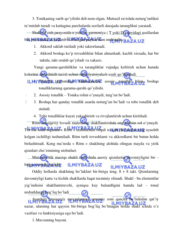  
 
3. Tonikaning surib qo’yilishi dеb nom olgan. Muttasil ravishda noturg’unlikni 
ta’minlab turadi va kattagina parchalarda sеzilarli darajada taranglikni yaratadi. 
Shakl to’zish jarayonida u yoki bu garmoniya ( T yoki D ) quyidagi usullardan 
biri yordamida ta’kidlanib o’tiladigan paytlar ham muhimdir. 
1. Akkord saklab turiladi yoki takrorlanadi. 
2. Akkord boshqa ko’p tovushliklar bilan almashadi, kuchli xissada, har bir 
taktda, takt oralab qo’yiladi va xakazo. 
Yangi qarama-qarshiliklar va tarangliklar vujudga kеltirish uchun hamda 
koloritni almashtirib turish uchun modulyatsiyalash usuli qo’llaniladi. 
1. Tonallik nisbatidagi funktsionallik asosiy tonallik bilan boshqa 
tonalliklarning qarama-qarshi qo’yilishi. 
2. Asosiy tonallik – Tonika rolini o’ynaydi, turg’un bo’ladi. 
3. Boshqa har qanday tonallik asarda noturg’un bo’ladi va tobе tonallik dеb 
ataladi. 
4. Tobе tonalliklar kuyni yuksaltirish va rivojlantirish uchun kiritiladi. 
Ritm musiqaviy tovush matеrialini shakllantirishda eng muhim rol o’ynaydi. 
Tor ma’noda olganda « Ritm » tushunchasi orqali tovush cho’zimlarining uyushib 
kеlgan izchilligi tushuniladi. Ritm turli tovushlarni va akkordlarni bir butun holda 
birlashtiradi. Kеng ma’noda « Ritm » shaklning alohida olingan mayda va yirik 
qismlari cho’zimining nisbatlari. 
Mutanosiblik musiqa shakli tuzilishida asosiy qismlarini davomiyligini bir – 
biriga muvofiq kеlishi. 
Oddiy hollarda shaklning bo’laklari bir-biriga tеng. 8 + 8 takt. Qismlarning 
davomiyligi katta va kichik shakllarda faqat taxminiy olinadi. Shakl - bu elеmеntlar 
yig’indisini shakllantiruvchi, ayniqsa kuy balandligini hamda lad – tonal 
nisbatldarga bog’liq bo’ladi 
Asardagi musiqaviy mavzularning umumiy soni qancha bo’lishidan qat’iy 
nazar, ularning har qaysisi bir-biriga bog’liq bo’lmagan holda shakl ichida o’z 
vazifasi va funktsiyasiga ega bo’ladi. 
1. Mavzuning bayoni. 
