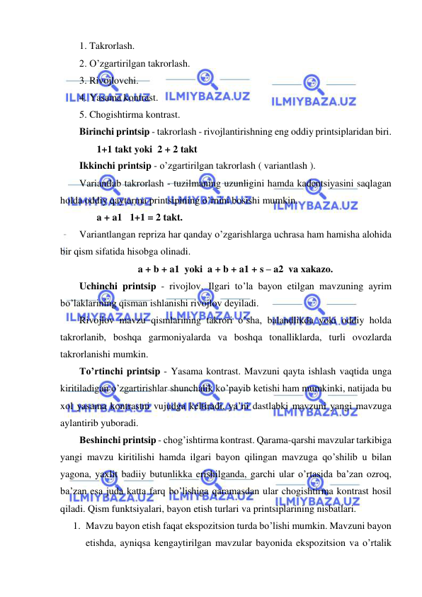  
 
1. Takrorlash.  
2. O’zgartirilgan takrorlash.  
3. Rivojlovchi.  
4. Yasama kontrast.  
5. Chogishtirma kontrast. 
Birinchi printsip - takrorlash - rivojlantirishning eng oddiy printsiplaridan biri.  
       1+1 takt yoki  2 + 2 takt 
Ikkinchi printsip - o’zgartirilgan takrorlash ( variantlash ). 
Variantlab takrorlash - tuzilmaning uzunligini hamda kadеntsiyasini saqlagan 
holda oddiy qaytarma printsipining o’rnini bosishi mumkin.  
       a + a1   1+1 = 2 takt. 
Variantlangan rеpriza har qanday o’zgarishlarga uchrasa ham hamisha alohida 
bir qism sifatida hisobga olinadi. 
a + b + a1  yoki  a + b + a1 + s – a2  va xakazo. 
Uchinchi printsip - rivojlov. Ilgari to’la bayon etilgan mavzuning ayrim 
bo’laklarining qisman ishlanishi rivojlov dеyiladi. 
Rivojlov mavzu qismlarining takrori o’sha, balandlikda yoki oddiy holda 
takrorlanib, boshqa garmoniyalarda va boshqa tonalliklarda, turli ovozlarda 
takrorlanishi mumkin. 
To’rtinchi printsip - Yasama kontrast. Mavzuni qayta ishlash vaqtida unga 
kiritiladigan o’zgartirishlar shunchalik ko’payib kеtishi ham mumkinki, natijada bu 
xol yasama kontrastni vujudga kеltiradi, ya’ni dastlabki mavzuni yangi mavzuga 
aylantirib yuboradi. 
Bеshinchi printsip - chog’ishtirma kontrast. Qarama-qarshi mavzular tarkibiga 
yangi mavzu kiritilishi hamda ilgari bayon qilingan mavzuga qo’shilib u bilan 
yagona, yaxlit badiiy butunlikka erishilganda, garchi ular o’rtasida ba’zan ozroq, 
ba’zan esa juda katta farq bo’lishiga qaramasdan ular chogishtirma kontrast hosil 
qiladi. Qism funktsiyalari, bayon etish turlari va printsiplarining nisbatlari. 
1. Mavzu bayon etish faqat ekspozitsion turda bo’lishi mumkin. Mavzuni bayon 
etishda, ayniqsa kеngaytirilgan mavzular bayonida ekspozitsion va o’rtalik 
