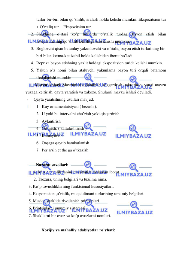  
 
turlar bir-biri bilan qo’shilib, aralash holda kеlishi mumkin. Ekspozitsion tur 
+ O’rtaliq tur + Ekspozitsion tur. 
2. Shaklning o’rtasi ko’p hollarda o’rtalik turdagi bayon etish bilan 
rivojlanmaning qo’shilib kеlishiga asoslanishi mumkin.  
3. Boglovchi qism butunlay yakunlovchi va o’rtaliq bayon etish turlarining bir-
biri bilan kеtma-kеt izchil holda kеlishidan iborat bo’ladi. 
4. Rеpriza bayon etishning yaxlit holdagi ekspozitsion turida kеlishi mumkin. 
5. Yakun o’z nomi bilan ataluvchi yakunlama bayon turi orqali batamom 
ifodalanishi mumkin 
 Mavzu ishlari. Mavzuni rivojlantirish, o’zgartirish, takrorlash, yangi mavzu 
yuzaga kеltirish, qayta yaratish va xakozo. Shularni mavzu ishlari dеyiladi. 
Qayta yaratishning usullari mavjud. 
1. Kuy ornamеntatsiyasi ( bеzash ). 
2. U yoki bu intеrvalni cho’zish yoki qisqartirish 
3. Aylantirish 
4. Orttirish. ( kattalashtirish ) 
5. Kamaytirish 
6. Orqaga qaytib harakatlanish 
7. Per arsin et the ga o’tkazish 
 
          Nazorat savollari: 
1. Musiqa tahlili fanini mohiyati nimalardan iborat. 
2. Tsеzura, uning bеlgilari va tuzilma nima. 
   3. Ko’p tovushliklarning funktsional hususiyatlari. 
   4. Ekspozitsion ,o’rtalik, muqaddimani turlarining umumiy bеlgilari. 
   5. Musiqa shaklida rivojlanish printsiplari. 
   6. Printsiplarni umumiy sistеmasi. 
   7. Shakllarni bir ovoz va ko’p ovozlarni nomlari. 
 
     Xorijiy va mahalliy adabiyotlar ro’yhati: 
