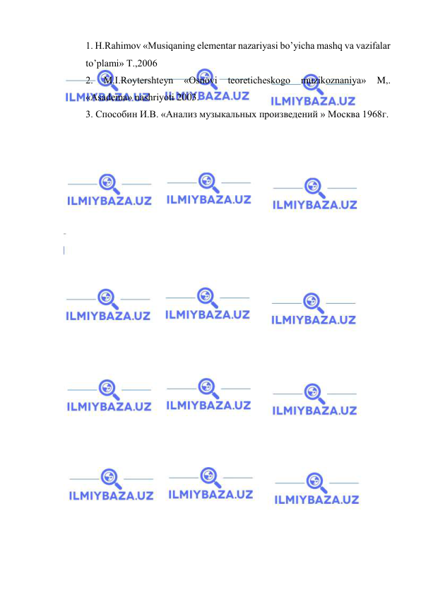  
 
1. H.Rаhimоv «Musiqаning elеmеntаr nаzаriyasi bo’yichа mаshq vа vаzifаlаr 
to’plаmi» T.,2006  
2. 
M.I.Rоytеrshtеyn 
«Оsnоvi tеоrеtichеskоgо 
muzikоznаniya» 
M,. 
«Аsаdеmа» nаshriyoti 2003. 
3. Способин И.В. «Анализ музыкальных произведений » Москва 1968г.  
 
