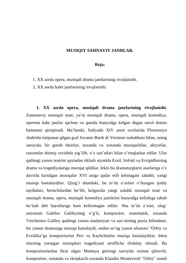 MUSIQIY SAHNAVIY JANRLAR.
 
Reja:
1. XX asrda opera, musiqali drama janrlarining rivojlanishi.
2. XX asrda balet janrlarining rivojlanishi.
 
 
 1.  XX  asrda  opera,  musiqali  drama  janrlarining  rivojlanishi.
Zamonaviy musiqali teatr, ya’ni musiqali drama, opera, musiqali komediya,
operetta kabi janrlar qachon va qaerda bunyodga kelgan degan savol doimo
hammani  qiziqtiradi.  Ma’lumki,  Italiyada  XIV  asrni  oxirlarida  Florentsiya
shahrida istiqomat qilgan graf Jovanni Bardi di Vernioni tashabbusi bilan, uning
saroyida,  bir  guruh  shoirlar,  sozanda  va  xonanda  musiqachilar,  aktyorlar,
rassomlar doimiy ravishda yig’ilib, o’z san’atlari bilan o’rtoqlashar edilar. Ular
qadimgi yunon teatrini qaytadan tiklash niyatida Esxil, Sofokl va Evripidlarning
drama va tragediyalariga murojat qildilar, lekin bu dramaturglarni asarlariga o’z
davrida kiritilgan musiqalar XVI asrga qadar etib kelmagani sababli, yangi
musiqa  bastalaydilar.  Qizig’i  shundaki,  bu  to’da  a’zolari  o’tkazgan  ijodiy
tajribalari,  birinchilardan  bo’lib,  kelgusida  yangi  uslubli  musiqali  teatr  va
musiqali drama, opera, musiqali komediya janrlarini bunyodga kelishiga sabab
bo’ladi  deb  hayollariga  ham  keltirmagan  edilar.  Shu  to’da  a’zosi,  ulug’
astronom  Galeleo  Galileyning  o’g’li,  kompozitor,  matematik,  sozanda
Vinchentso Galiley qadimgi yunon madaniyati va san’atining puxta bilimdoni,
bir yunon dramasiga musiqa bastalaydi, undan so’ng yunon afsonasi "Orfey va
Evridika"ga kompozitorlar Peri va Kachchinilar  musiqa bastalaydilar, lekin
ularning  yaratgan  musiqalari  tragediyani  atroflicha  ifodalay  olmadi.  Bu
kompozitorlardan  ibrat  olgan  Mantuya  gertsogi  saroyida  xizmat  qiluvchi,
kompozitor, xonanda va skripkachi-sozanda Klaudio Monteverdi "Orfey" nomli
