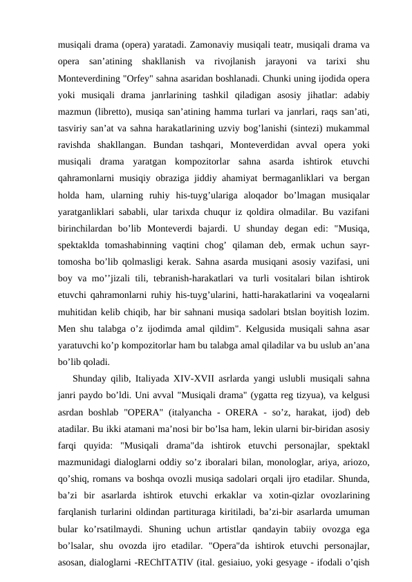 musiqali drama (opera) yaratadi. Zamonaviy musiqali teatr, musiqali drama va
opera  san’atining  shakllanish  va  rivojlanish  jarayoni  va  tarixi  shu
Monteverdining "Orfey" sahna asaridan boshlanadi. Chunki uning ijodida opera
yoki  musiqali  drama  janrlarining  tashkil  qiladigan  asosiy  jihatlar:  adabiy
mazmun (libretto), musiqa san’atining hamma turlari va janrlari, raqs san’ati,
tasviriy san’at va sahna harakatlarining uzviy bog’lanishi (sintezi) mukammal
ravishda  shakllangan.  Bundan  tashqari,  Monteverdidan  avval  opera  yoki
musiqali  drama  yaratgan  kompozitorlar  sahna  asarda  ishtirok  etuvchi
qahramonlarni musiqiy obraziga jiddiy ahamiyat bermaganliklari va bergan
holda  ham,  ularning  ruhiy  his-tuyg’ulariga  aloqador  bo’lmagan  musiqalar
yaratganliklari sababli, ular tarixda chuqur iz qoldira olmadilar. Bu vazifani
birinchilardan  bo’lib  Monteverdi  bajardi.  U  shunday  degan  edi:  "Musiqa,
spektaklda  tomashabinning  vaqtini  chog’  qilaman  deb,  ermak  uchun  sayr-
tomosha bo’lib qolmasligi kerak. Sahna asarda musiqani asosiy vazifasi, uni
boy va mo’’jizali tili, tebranish-harakatlari va turli vositalari bilan ishtirok
etuvchi qahramonlarni ruhiy his-tuyg’ularini, hatti-harakatlarini va voqealarni
muhitidan kelib chiqib, har bir sahnani musiqa sadolari btslan boyitish lozim.
Men shu talabga o’z ijodimda amal qildim". Kelgusida musiqali sahna asar
yaratuvchi ko’p kompozitorlar ham bu talabga amal qiladilar va bu uslub an’ana
bo’lib qoladi.
Shunday qilib, Italiyada XIV-XVII asrlarda yangi uslubli musiqali sahna
janri paydo bo’ldi. Uni avval "Musiqali drama" (ygatta reg tizyua), va kelgusi
asrdan boshlab  "OPERA"  (italyancha  -  ORERA -  so’z, harakat, ijod)  deb
atadilar. Bu ikki atamani ma’nosi bir bo’lsa ham, lekin ularni bir-biridan asosiy
farqi  quyida:  "Musiqali  drama"da  ishtirok  etuvchi  personajlar,  spektakl
mazmunidagi dialoglarni oddiy so’z iboralari bilan, monologlar, ariya, ariozo,
qo’shiq, romans va boshqa ovozli musiqa sadolari orqali ijro etadilar. Shunda,
ba’zi  bir  asarlarda  ishtirok  etuvchi  erkaklar  va  xotin-qizlar  ovozlarining
farqlanish turlarini oldindan partituraga kiritiladi, ba’zi-bir asarlarda umuman
bular  ko’rsatilmaydi.  Shuning  uchun  artistlar  qandayin  tabiiy  ovozga  ega
bo’lsalar,  shu  ovozda  ijro  etadilar.  "Opera"da  ishtirok  etuvchi  personajlar,
asosan, dialoglarni -REChITATIV (ital. gesiaiuo, yoki gesyage - ifodali o’qish

