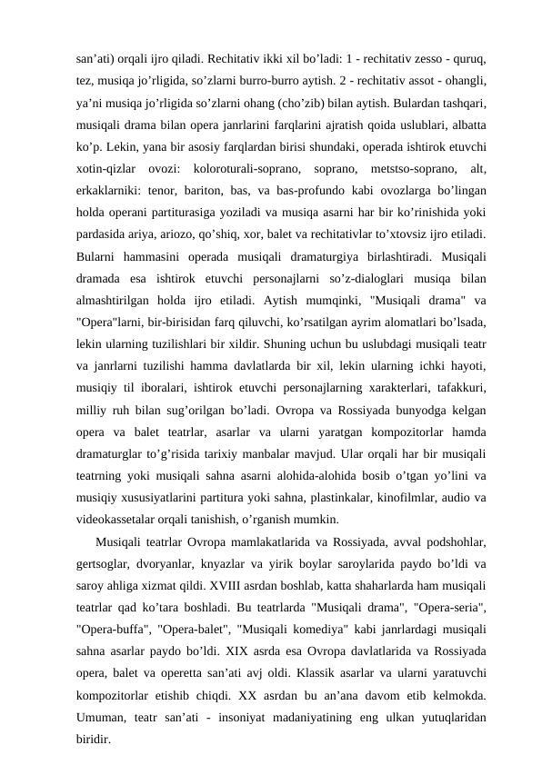 san’ati) orqali ijro qiladi. Rechitativ ikki xil bo’ladi: 1 - rechitativ zesso - quruq,
tez, musiqa jo’rligida, so’zlarni burro-burro aytish. 2 - rechitativ assot - ohangli,
ya’ni musiqa jo’rligida so’zlarni ohang (cho’zib) bilan aytish. Bulardan tashqari,
musiqali drama bilan opera janrlarini farqlarini ajratish qoida uslublari, albatta
ko’p. Lekin, yana bir asosiy farqlardan birisi shundaki, operada ishtirok etuvchi
xotin-qizlar  ovozi:  koloroturali-soprano,  soprano,  metstso-soprano,  alt,
erkaklarniki:  tenor, bariton, bas,  va bas-profundo kabi  ovozlarga bo’lingan
holda operani partiturasiga yoziladi va musiqa asarni har bir ko’rinishida yoki
pardasida ariya, ariozo, qo’shiq, xor, balet va rechitativlar to’xtovsiz ijro etiladi.
Bularni  hammasini  operada  musiqali  dramaturgiya  birlashtiradi.  Musiqali
dramada  esa  ishtirok  etuvchi  personajlarni  so’z-dialoglari  musiqa  bilan
almashtirilgan  holda  ijro  etiladi.  Aytish  mumqinki,  "Musiqali  drama"  va
"Opera"larni, bir-birisidan farq qiluvchi, ko’rsatilgan ayrim alomatlari bo’lsada,
lekin ularning tuzilishlari bir xildir. Shuning uchun bu uslubdagi musiqali teatr
va janrlarni tuzilishi hamma davlatlarda bir xil, lekin ularning ichki hayoti,
musiqiy til iboralari, ishtirok etuvchi personajlarning xarakterlari, tafakkuri,
milliy ruh bilan sug’orilgan bo’ladi. Ovropa va Rossiyada bunyodga kelgan
opera  va  balet  teatrlar,  asarlar  va  ularni  yaratgan  kompozitorlar  hamda
dramaturglar to’g’risida tarixiy manbalar mavjud. Ular orqali har bir musiqali
teatrning yoki musiqali sahna asarni alohida-alohida bosib o’tgan yo’lini va
musiqiy xususiyatlarini partitura yoki sahna, plastinkalar, kinofilmlar, audio va
videokassetalar orqali tanishish, o’rganish mumkin.
Musiqali teatrlar Ovropa mamlakatlarida va Rossiyada, avval podshohlar,
gertsoglar, dvoryanlar, knyazlar va yirik boylar saroylarida paydo bo’ldi va
saroy ahliga xizmat qildi. XVIII asrdan boshlab, katta shaharlarda ham musiqali
teatrlar qad ko’tara boshladi.  Bu teatrlarda "Musiqali drama", "Opera-seria",
"Opera-buffa", "Opera-balet", "Musiqali komediya" kabi janrlardagi musiqali
sahna asarlar paydo bo’ldi. XIX asrda esa Ovropa davlatlarida va Rossiyada
opera, balet va operetta san’ati avj oldi. Klassik asarlar va ularni yaratuvchi
kompozitorlar  etishib  chiqdi.  XX  asrdan bu an’ana davom  etib kelmokda.
Umuman,  teatr  san’ati  -  insoniyat  madaniyatining  eng  ulkan  yutuqlaridan
biridir.
