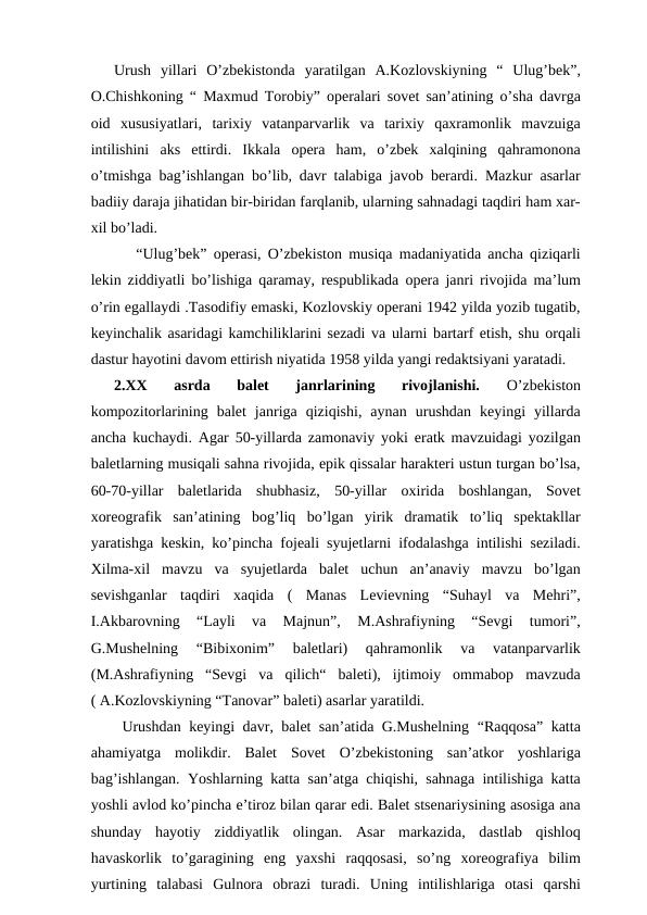 Urush  yillari  O’zbekistonda  yaratilgan  A.Kozlovskiyning  “  Ulug’bek”,
O.Chishkoning “ Maxmud Torobiy” operalari sovet san’atining o’sha davrga
oid  xususiyatlari,  tarixiy  vatanparvarlik  va  tarixiy  qaxramonlik  mavzuiga
intilishini  aks  ettirdi.  Ikkala  opera  ham,  o’zbek  xalqining  qahramonona
o’tmishga bag’ishlangan bo’lib, davr talabiga javob berardi. Mazkur asarlar
badiiy daraja jihatidan bir-biridan farqlanib, ularning sahnadagi taqdiri ham xar-
xil bo’ladi.
  “Ulug’bek” operasi, O’zbekiston musiqa madaniyatida ancha qiziqarli
lekin ziddiyatli bo’lishiga qaramay, respublikada opera janri rivojida ma’lum
o’rin egallaydi .Tasodifiy emaski, Kozlovskiy operani 1942 yilda yozib tugatib,
keyinchalik asaridagi kamchiliklarini sezadi va ularni bartarf etish, shu orqali
dastur hayotini davom ettirish niyatida 1958 yilda yangi redaktsiyani yaratadi. 
2.XX  asrda  balet  janrlarining  rivojlanishi. 
O’zbekiston
kompozitorlarining  balet  janriga  qiziqishi,  aynan  urushdan  keyingi  yillarda
ancha kuchaydi. Agar 50-yillarda zamonaviy yoki eratk mavzuidagi yozilgan
baletlarning musiqali sahna rivojida, epik qissalar harakteri ustun turgan bo’lsa,
60-70-yillar  baletlarida  shubhasiz,  50-yillar  oxirida  boshlangan,  Sovet
xoreografik  san’atining  bog’liq  bo’lgan  yirik  dramatik  to’liq  spektakllar
yaratishga keskin, ko’pincha fojeali syujetlarni ifodalashga intilishi seziladi.
Xilma-xil  mavzu  va  syujetlarda  balet  uchun  an’anaviy  mavzu  bo’lgan
sevishganlar  taqdiri  xaqida  (  Manas  Levievning  “Suhayl  va  Mehri”,
I.Akbarovning  “Layli  va  Majnun”,  M.Ashrafiyning  “Sevgi  tumori”,
G.Mushelning  “Bibixonim”  baletlari)  qahramonlik  va  vatanparvarlik
(M.Ashrafiyning  “Sevgi  va  qilich“  baleti),  ijtimoiy  ommabop  mavzuda
( A.Kozlovskiyning “Tanovar” baleti) asarlar yaratildi.
 Urushdan keyingi davr, balet san’atida G.Mushelning “Raqqosa” katta
ahamiyatga  molikdir.  Balet  Sovet  O’zbekistoning  san’atkor  yoshlariga
bag’ishlangan. Yoshlarning katta san’atga chiqishi, sahnaga intilishiga katta
yoshli avlod ko’pincha e’tiroz bilan qarar edi. Balet stsenariysining asosiga ana
shunday  hayotiy  ziddiyatlik  olingan.  Asar  markazida,  dastlab  qishloq
havaskorlik  to’garagining  eng  yaxshi  raqqosasi,  so’ng  xoreografiya  bilim
yurtining  talabasi  Gulnora  obrazi  turadi.  Uning  intilishlariga  otasi  qarshi
