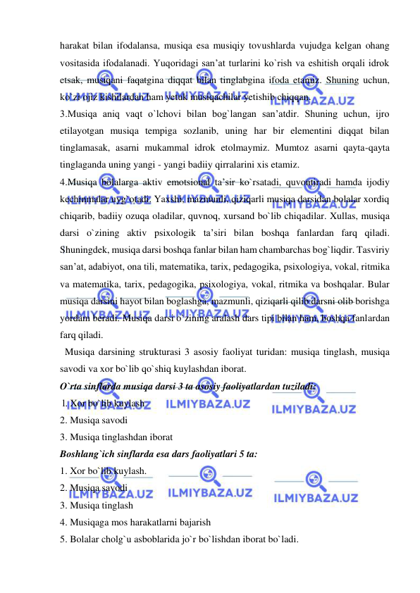  
 
harakat bilan ifodalansa, musiqa esa musiqiy tovushlarda vujudga kelgan ohang 
vositasida ifodalanadi. Yuqoridagi san’at turlarini ko`rish va eshitish orqali idrok 
etsak, musiqani faqatgina diqqat bilan tinglabgina ifoda etamiz. Shuning uchun, 
ko`zi ojiz kishilardan ham yetuk musiqachilar yetishib chiqqan. 
3.Musiqa aniq vaqt o`lchovi bilan bog`langan san’atdir. Shuning uchun, ijro 
etilayotgan musiqa tempiga sozlanib, uning har bir elementini diqqat bilan 
tinglamasak, asarni mukammal idrok etolmaymiz. Mumtoz asarni qayta-qayta 
tinglaganda uning yangi - yangi badiiy qirralarini xis etamiz. 
4.Musiqa bolalarga aktiv emotsional ta’sir ko`rsatadi, quvontiradi hamda ijodiy 
kechinmalar uyg`otadi. Yaxshi, mazmunli, qiziqarli musiqa darsidan bolalar xordiq 
chiqarib, badiiy ozuqa oladilar, quvnoq, xursand bo`lib chiqadilar. Xullas, musiqa 
darsi o`zining aktiv psixologik ta’siri bilan boshqa fanlardan farq qiladi. 
Shuningdek, musiqa darsi boshqa fanlar bilan ham chambarchas bog`liqdir. Tasviriy 
san’at, adabiyot, ona tili, matematika, tarix, pedagogika, psixologiya, vokal, ritmika 
va matematika, tarix, pedagogika, psixologiya, vokal, ritmika va boshqalar. Bular 
musiqa darsini hayot bilan boglashga, mazmunli, qiziqarli qilib darsni olib borishga 
yordam beradi. Musiqa darsi o`zining aralash dars tipi bilan ham, boshqa fanlardan 
farq qiladi.  
  Musiqa darsining strukturasi 3 asosiy faoliyat turidan: musiqa tinglash, musiqa 
savodi va xor bo`lib qo`shiq kuylashdan iborat.  
O`rta sinflarda musiqa darsi 3 ta asosiy faoliyatlardan tuziladi: 
 l. Xor bo`lib kuylash  
2. Musiqa savodi  
3. Musiqa tinglashdan iborat 
Boshlang`ich sinflarda esa dars faoliyatlari 5 ta:  
1. Xor bo`lib kuylash. 
2. Musiqa savodi 
3. Musiqa tinglash 
4. Musiqaga mos harakatlarni bajarish 
5. Bolalar cholg`u asboblarida jo`r bo`lishdan iborat bo`ladi. 
