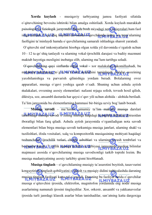  
 
Xorda kuylash - musiqaviy tarbiyaning jamoa faoliyati sifatida 
o`qituvchining bevosita ishtiroki bilan amalga oshiriladi. Xorda kuylash murakkab 
psixologik va fiziologik jarayondir. Bunda bosh miyadagi nerv xujayralari ham faol 
ishga tushadi. U qo`shiq kuylash davomida o`quvchilarda ijobiy xis tuyg`ularning 
faolligini ta’minlaydi hamda o`quvchilarning samarali ishlashiga sharoit yaratadi. 
  O`qituvchi sinf imkoniyatlarini hisobga olgan xolda yil davomida o`rgatish uchun 
10 - 12 ta qo`shiq tanlaydi va ularning vokal-ijrochilik darajasi va badiiy mazmuni 
maktab hayotiga mosligini inobatga olib, ularning ma’lum tartibga soladi. 
  O`quvchilarning quyi sinflarda olgan vokal - xor malakalari takomillashadi, bu 
malakalar ashulaning to`g`ri va ta’sirli aytilishini taminlaydi, bolalar ovozining 
yaxshilanishiga va parvarish qilinishiga yordam beradi. Bolalarning ovoz 
apparatlari, musiqa o`quvi yoshiga qarab o`sadi. Shuning uchun ashula aytish 
malakalari, ovozning asosiy elementlari: nafasni rejaga solish, tovush hosil qilish, 
diktsiya, soz, ansambl dasturda har qaysi o`quv yili uchun alohida - alohida beriladi. 
Ta’lim jarayonida bu elementlarning hammasi bir-biriga uzviy bog`lanib boradi. 
Musiqa savodi – ma’lumki, umumiy ta’lim maktabi musiqa darslari 
tarkibidagi musiqa savodi o`zining musiqa haqidagi kompleks bilimlar doirasidan 
iboratligi bilan farq qiladi. Ashula aytish jarayonida o`rganiladigan nota savodi 
elementlari bilan birga musiqa savodi turkumiga musiqa janrlari, ularning shakl va 
tuzilishlari, ifoda vositalari, xalq va kompozitorlik musiqasining mohiyati haqidagi 
tushunchalar, ijrochilik turlari, cholgu asboblari va ularning tovush tembrlari va 
boshqalar kiradi. 7 -yillik musiqa ta’limi va tarbiyasi jarayonida mazkur bilimlar 
majmuasi asosida o`quvchilarning musiqa savodxonligi tarkib topishi lozim. Bu 
musiqa madaniyatining asosiy tarkibiy qismi hisoblanadi. 
Musiqa tinglash – o`quvchilarning musiqiy ta’asurotini boyitish, tasavvurini 
kengaytirish, tinglash qobiliyatini o`stirish va musiqiy didini tarbiyalashda darsning 
musiqa tinglash faoliyati katta rol o`ynaydi. Darsning bu faoliyat turida o`quvchilar 
musiqa o`qituvchisi ijrosida, elеktrofon, magnitofon yordamida eng nodir musiqa 
asarlarining namunali ijrosini tinglaydilar. Xor, orkestr, ansambl va yakkanavozlar 
ijrosida turli janrdagi klassik asarlar bilan tanishadilar, san’atning katta dargoxiga 
