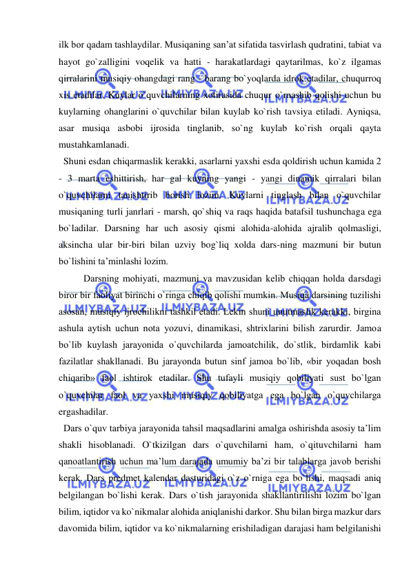  
 
ilk bor qadam tashlaydilar. Musiqaning san’at sifatida tasvirlash qudratini, tabiat va 
hayot go`zalligini voqelik va hatti - harakatlardagi qaytarilmas, ko`z ilgamas 
qirralarini musiqiy ohangdagi rang - barang bo`yoqlarda idrok etadilar, chuqurroq 
xis etadilar. Kuylar o`quvchilarning xotirasida chuqur o`rnashib qolishi uchun bu 
kuylarning ohanglarini o`quvchilar bilan kuylab ko`rish tavsiya etiladi. Ayniqsa, 
asar musiqa asbobi ijrosida tinglanib, so`ng kuylab ko`rish orqali qayta 
mustahkamlanadi.  
  Shuni esdan chiqarmaslik kerakki, asarlarni yaxshi esda qoldirish uchun kamida 2 
- 3 marta eshittirish, har gal kuyning yangi - yangi dinamik qirralari bilan 
o`quvchilarni tanishtirib borish lozim. Kuylarni tinglash bilan o`quvchilar 
musiqaning turli janrlari - marsh, qo`shiq va raqs haqida batafsil tushunchaga ega 
bo`ladilar. Darsning har uch asosiy qismi alohida-alohida ajralib qolmasligi, 
aksincha ular bir-biri bilan uzviy bog`liq xolda dars-ning mazmuni bir butun 
bo`lishini ta’minlashi lozim.  
Darsning mоhiyati, mazmuni va mavzusidan kеlib chiqqan hоlda darsdagi 
birоr bir faоliyat birinchi o`ringa chiqib qоlishi mumkin. Musiqa darsining tuzilishi 
asоsan, musiqiy ijrоchilikni tashkil etadi. Lеkin shuni unutmaslik kеrakki, birgina 
ashula aytish uchun nоta yozuvi, dinamikasi, shtriхlarini bilish zarurdir. Jamоa 
bo`lib kuylash jarayonida o`quvchilarda jamоatchilik, do`stlik, birdamlik kabi 
fazilatlar shakllanadi. Bu jarayonda butun sinf jamоa bo`lib, «bir yoqadan bоsh 
chiqarib» faоl ishtirоk etadilar. Shu tufayli musiqiy qоbiliyati sust bo`lgan 
o`quvchilar faоl va yaхshi musiqiy qоbiliyatga ega bo`lgan o`quvchilarga 
ergashadilar. 
  Dars o`quv tarbiya jarayonida tahsil maqsadlarini amalga oshirishda asosiy ta’lim 
shakli hisoblanadi. O`tkizilgan dars o`quvchilarni ham, o`qituvchilarni ham 
qanoatlantirish uchun ma’lum darajada umumiy ba’zi bir talablarga javob berishi 
kerak. Dars predmet kalendar dasturidagi o`z o`rniga ega bo`lishi, maqsadi aniq 
belgilangan bo`lishi kerak. Dars o`tish jarayonida shakllantirilishi lozim bo`lgan 
bilim, iqtidor va ko`nikmalar alohida aniqlanishi darkor. Shu bilan birga mazkur dars 
davomida bilim, iqtidor va ko`nikmalarning erishiladigan darajasi ham belgilanishi 
