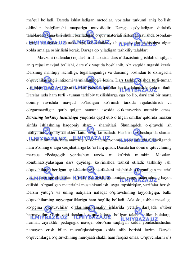  
 
ma’qul bo`ladi. Darsda ishlatiladigan metodlar, vositalar turkumi aniq bo`lishi 
oldindan belgilanishi maqsadga muvofiqdir. Darsga qo`yiladigan didaktik 
talablardan yana biri shuki, beriladigan o`quv materiali sistemali ravishda osondan-
qiyinga, oddiydan - murakkabga, o`quvchilar yosh xususiyatlarini hisobga olgan 
xolda amalga oshirilishi kerak. Darsga qo`yiladigan tashkiliy talablar: 
  
Mavzuni (kalendar) rejalashtirish asosida dars o`tkazishning ishlab chiqilgan 
aniq rejasi mavjud bo`lishi, dars o`z vaqtida boshlanib, o`z vaqtida tugashi kerak. 
Darsning mantiqiy izchilligi, tugallanganligi va darsning boshidan to oxirigacha 
o`quvchilar ongli intizomi ta’minlanmog`i lozim. Dars tashkil etishda turli-tuman 
vositalardan, o`quv - texnik va ko`rgazmali qurollardan foydalanish ko`zda tutiladi. 
Darslar juda ham turli - tuman tarkibiy tuzilishlarga ega bo`lib, darslarni bir marta 
doimiy 
ravishda 
mavjud 
bo`ladigan 
ko`rinish 
tarzida 
rejalashtirish 
va 
o`zgarmaydigan qotib qolgan namuna asosida o`tkazaverish mumkin emas. 
Darsning tarkibiy tuzilishiga yuqorida qayd etib o`tilgan omillar qatorida mazkur 
sinfda ishlashning haqqoniy shart - sharoitlari. Shuningdek, o`qituvchi ish 
faoliyatining ijodiy xarakteri katta ta’sir ko`rsatadi. Har bir dars boshqa darslardan 
xatto ular bitta fan, bitta mavzu yuzasidan teng, yonma - yon sinflarda o`tkazilganda 
ham o`zining o`ziga xos jihatlariga ko`ra farq qiladi. Darsda har doim o`qituvchining 
maxsus 
«Pedagogik 
yondashuv 
tarzi» 
ni 
ko`rish 
mumkin. 
Masalan: 
kombinatsiyalashgan dars quyidagi ko`rinishda tashkil etiladi: tashkiliy ish, 
o`quvchilarga berilgan uy ishlarining bajarilishini tekshirish. O`rganilgan material 
yuzasidan o`quvchilardan so`rash, o`qituvchi tomonidan yangi materialning bayon 
etilishi, o`rganilgan materialni mustahkamlash, uyga topshiriqlar, vazifalar berish. 
Darsni yutug`i va uning natijalari nafaqat o`qituvchining tayyorligiga, balki 
o`quvchilarning tayyorgarliklariga ham bog`liq bo`ladi. Afsuski, ushbu masalaga 
ko`pgina o`qituvchilar o`zlarining amaliy ishlarida yetarli darajada e’tibor 
bermaydilar. O`qituvchi darslarda o`quvchilarga bo`lgan talabchanlikni bolalarga 
hurmat, ziyraklik, pedagogik mavqe, obro`sini saqlagan xolda yondashoshishni 
namoyon etish bilan muvofiqlashtirgan xolda olib borishi lozim. Darsda 
o`quvchilarga o`qituvchining murojaati shakli ham farqsiz emas. O`quvchilarni o`z 
