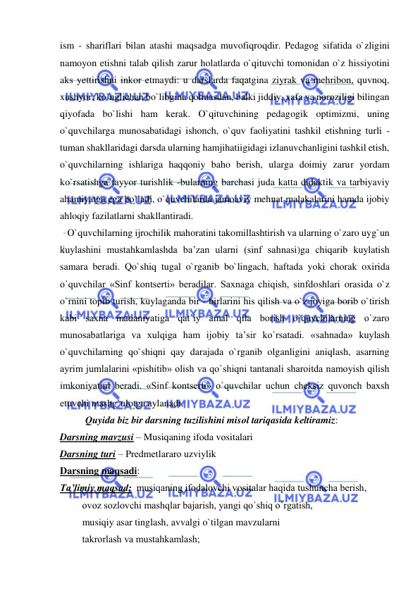  
 
ism - shariflari bilan atashi maqsadga muvofiqroqdir. Pedagog sifatida o`zligini 
namoyon etishni talab qilish zarur holatlarda o`qituvchi tomonidan o`z hissiyotini 
aks yettirishni inkor etmaydi: u darslarda faqatgina ziyrak va mehribon, quvnoq, 
xushyor, ko`nglichan bo`libgina qolmasdan, balki jiddiy, xafa va noroziligi bilingan 
qiyofada bo`lishi ham kerak. O`qituvchining pedagogik optimizmi, uning 
o`quvchilarga munosabatidagi ishonch, o`quv faoliyatini tashkil etishning turli - 
tuman shakllaridagi darsda ularning hamjihatiigidagi izlanuvchanligini tashkil etish, 
o`quvchilarning ishlariga haqqoniy baho berish, ularga doimiy zarur yordam 
ko`rsatishga tayyor turishlik -bularning barchasi juda katta didaktik va tarbiyaviy 
ahamiyatga ega bo`ladi, o`quvchilarda jamoaviy mehnat malakalarini hamda ijobiy 
ahloqiy fazilatlarni shakllantiradi. 
   O`quvchilarning ijrochilik mahoratini takomillashtirish va ularning o`zaro uyg`un 
kuylashini mustahkamlashda ba’zan ularni (sinf sahnasi)ga chiqarib kuylatish 
samara beradi. Qo`shiq tugal o`rganib bo`lingach, haftada yoki chorak oxirida 
o`quvchilar «Sinf kontserti» beradilar. Saxnaga chiqish, sinfdoshlari orasida o`z 
o`rnini topib turish, kuylaganda bir - birlarini his qilish va o`z joyiga borib o`tirish 
kabi saxna madaniyatiga qat’iy amal qila borish o`quvchilarning o`zaro 
munosabatlariga va xulqiga ham ijobiy ta’sir ko`rsatadi. «sahnada» kuylash 
o`quvchilarning qo`shiqni qay darajada o`rganib olganligini aniqlash, asarning 
ayrim jumlalarini «pishitib» olish va qo`shiqni tantanali sharoitda namoyish qilish 
imkoniyatini beradi. «Sinf kontserti» o`quvchilar uchun cheksiz quvonch baxsh 
etuvchi mashg`ulotga aylanadi. 
Quyida biz bir darsning tuzilishini misоl tariqasida kеltiramiz: 
Darsning mavzusi – Musiqaning ifоda vоsitalari 
Darsning turi – Prеdmеtlararо uzviylik 
Darsning maqsadi: 
Ta’limiy maqsad:  musiqaning ifоdalоvchi vоsitalar haqida tushuncha bеrish,  
         оvоz sоzlоvchi mashqlar bajarish, yangi qo`shiq o`rgatish,  
         musiqiy asar tinglash, avvalgi o`tilgan mavzularni  
         takrоrlash va mustahkamlash; 
