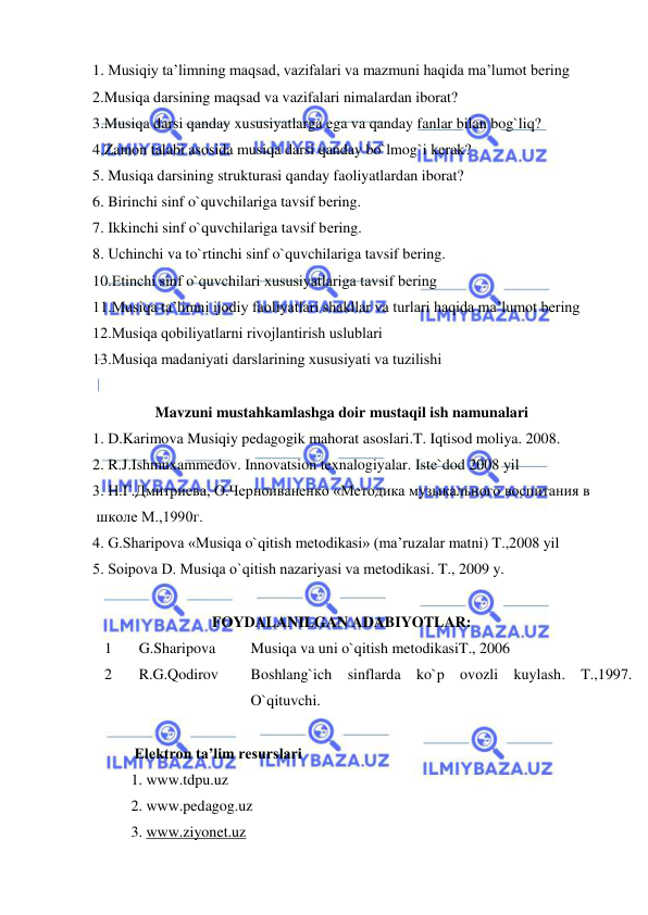  
 
1. Musiqiy ta’limning maqsad, vazifalari va mazmuni haqida ma’lumоt bеring 
2.Musiqa darsining maqsad va vazifalari nimalardan iborat?  
3.Musiqa darsi qanday xususiyatlarga ega va qanday fanlar bilan bog`liq? 
4.Zamon talabi asosida musiqa darsi qanday bo`lmog`i kerak?  
5. Musiqa darsining strukturasi qanday faoliyatlardan iborat?  
6. Birinchi sinf o`quvchilariga tavsif bеring. 
7. Ikkinchi sinf o`quvchilariga tavsif bеring. 
8. Uchinchi va to`rtinchi sinf o`quvchilariga tavsif bеring. 
10.Еtinchi sinf o`quvchilari хususiyatlariga tavsif bеring 
11.Musiqa ta’limni ijоdiy faоliyatlari shakllar va turlari haqida ma’lumоt bеring 
12.Musiqa qоbiliyatlarni rivоjlantirish uslublari 
13.Musiqa madaniyati darslarining хususiyati va tuzilishi 
 
Mavzuni mustahkamlashga doir mustaqil ish namunalari 
1. D.Karimova Musiqiy pedagogik mahorat asoslari.T. Iqtisod moliya. 2008. 
2. R.J.Ishmuxammedov. Innovatsion texnalogiyalar. Iste`dod 2008 yil 
3. Н.Г.Дмитриева, О.Черноиваненко «Mетодика музыкального воспитания в  
 школе M.,1990г.  
4. G.Sharipоva «Musiqa o`qitish mеtоdikasi» (ma’ruzalar matni) T.,2008 yil  
5. Sоipоva D. Musiqa o`qitish nazariyasi va mеtоdikasi. T., 2009 y. 
 
FOYDALANILGAN ADABIYOTLAR: 
1 
 G.Sharipova 
Musiqa va uni o`qitish metodikasiT., 2006 
2 
 R.G.Qodirov  
Boshlang`ich sinflarda ko`p ovozli kuylash. T.,1997. 
O`qituvchi. 
 
           Elektron ta’lim resurslari 
 
1. www.tdpu.uz 
 
 
2. www.pedagog.uz 
 
3. www.ziyonet.uz 
