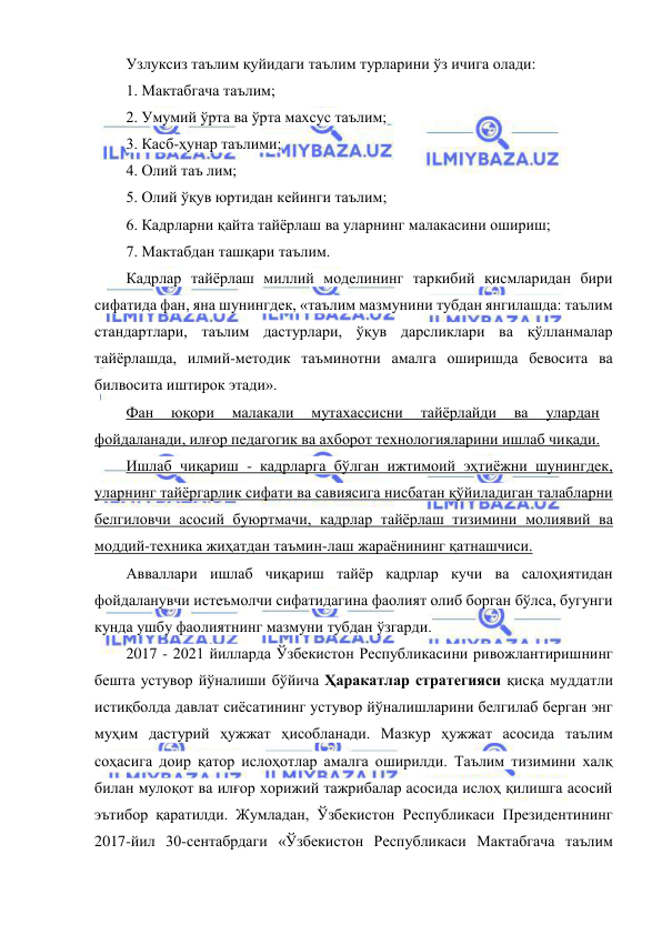  
 
Узлуксиз таълим қуйидаги таълим турларини ўз ичига олади: 
1. Мактабгача таълим; 
2. Умумий ўрта ва ўрта махсус таълим; 
3. Касб-ҳунар таълими; 
4. Олий таъ лим; 
5. Олий ўқув юртидан кейинги таълим; 
6. Кадрларни қайта тайёрлаш ва уларнинг малакасини ошириш; 
7. Мактабдан ташқари таълим. 
Кадрлар тайёрлаш миллий моделининг таркибий қисмларидан бири 
сифатида фан, яна шунингдек, «таълим мазмунини тубдан янгилашда: таълим 
стандартлари, таълим дастурлари, ўқув дарсликлари ва қўлланмалар 
тайёрлашда, илмий-методик таъминотни амалга оширишда бевосита ва 
билвосита иштирок этади». 
Фан 
юқори 
малакали 
мутахассисни 
тайёрлайди 
ва 
улардан 
фойдаланади, илғор педагогик ва ахборот технологияларини ишлаб чиқади. 
Ишлаб чиқариш - кадрларга бўлган ижтимоий эҳтиёжни шунингдек, 
уларнинг тайёргарлик сифати ва савиясига нисбатан қўйиладиган талабларни 
белгиловчи асосий буюртмачи, кадрлар тайёрлаш тизимини молиявий ва 
моддий-техника жиҳатдан таъмин-лаш жараёнининг қатнашчиси. 
Авваллари ишлаб чиқариш тайёр кадрлар кучи ва салоҳиятидан 
фойдаланувчи истеъмолчи сифатидагина фаолият олиб борган бўлса, бугунги 
кунда ушбу фаолиятнинг мазмуни тубдан ўзгарди. 
2017 - 2021 йилларда Ўзбекистон Республикасини ривожлантиришнинг 
бешта устувор йўналиши бўйича Ҳаракатлар стратегияси қисқа муддатли 
истиқболда давлат сиёсатининг устувор йўналишларини белгилаб берган энг 
муҳим дастурий ҳужжат ҳисобланади. Мазкур ҳужжат асосида таълим 
соҳасига доир қатор ислоҳотлар амалга оширилди. Таълим тизимини халқ 
билан мулоқот ва илғор хорижий тажрибалар асосида ислоҳ қилишга асосий 
эътибор қаратилди. Жумладан, Ўзбекистон Республикаси Президентининг 
2017-йил 30-сентабрдаги «Ўзбекистон Республикаси Мактабгача таълим 
