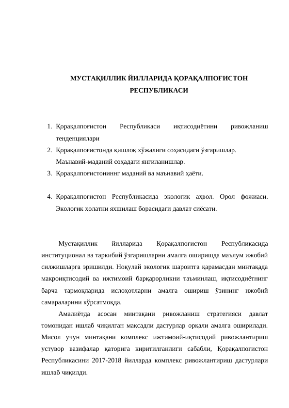 МУСТАҚИЛЛИК ЙИЛЛАРИДА ҚОРАҚАЛПОҒИСТОН
РЕСПУБЛИКАСИ
1. Қорақалпоғистон
 
Республикаси
 
иқтисодиётини
 
ривожланиш
тенденциялари 
2. Қорақалпоғистонда қишлоқ хўжалиги соҳасидаги ўзгаришлар. 
Маънавий-маданий соҳадаги янгиланишлар.
3. Қорақалпоғистониннг маданий ва маънавий ҳаёти.
4. Қорақалпоғистон  Республикасида  экологик  аҳвол.  Орол  фожиаси.
Экологик ҳолатни яхшилаш борасидаги давлат сиёсати. 
Мустақиллик
 
йилларида
 
Қорақалпоғистон
 
Республикасида
институционал ва таркибий ўзгаришларни амалга оширишда маълум ижобий
силжишларга эришилди. Ноқулай экологик шароитга қарамасдан минтақада
макроиқтисодий ва ижтимоий барқарорликни таъминлаш, иқтисодиётнинг
барча  тармоқларида  ислоҳотларни  амалга  ошириш  ўзининг  ижобий
самараларини кўрсатмоқда.
Амалиётда  асосан  минтақани  ривожланиш  стратегияси  давлат
томонидан ишлаб чиқилган мақсадли дастурлар орқали амалга оширилади.
Мисол  учун  минтақани  комплекс  ижтимоий-иқтисодий  ривожлантириш
устувор  вазифалар  қаторига  киритилганлиги  сабабли,  Қорақалпоғистон
Республикасини 2017-2018 йилларда комплекс ривожлантириш дастурлари
ишлаб чиқилди.
