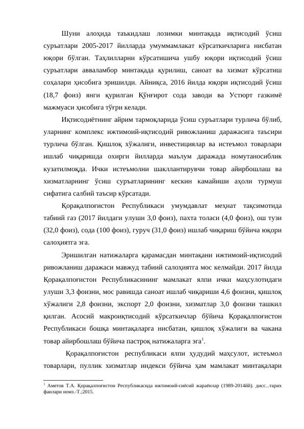 Шуни  алоҳида  таъкидлаш  лозимки  минтақада  иқтисодий  ўсиш
суръатлари  2005-2017  йилларда  умуммамлакат  кўрсаткичларига  нисбатан
юқори  бўлган.  Таҳлилларни  кўрсатишича  ушбу  юқори  иқтисодий  ўсиш
суръатлари  авваламбор  минтақада  қурилиш,  саноат  ва  хизмат  кўрсатиш
соҳалари ҳисобига эришилди. Айниқса, 2016 йилда юқори иқтисодий ўсиш
(18,7  фоиз)  янги  қурилган  Қўнғирот  сода  заводи  ва  Устюрт  газкимё
мажмуаси ҳисобига тўғри келади.
Иқтисодиётнинг айрим тармоқларида ўсиш суръатлари турлича бўлиб,
уларнинг комплекс ижтимоий-иқтисодий ривожланиш даражасига таъсири
турлича бўлган. Қишлоқ хўжалиги, инвестициялар ва истеъмол товарлари
ишлаб  чиқаришда  охирги  йилларда  маълум  даражада  номутаносиблик
кузатилмоқда.  Ички  истеъмолни  шакллантирувчи  товар  айирбошлаш  ва
хизматларнинг  ўсиш  суръатларининг  кескин  камайиши  аҳоли  турмуш
сифатига салбий таъсир кўрсатади.
Қорақалпоғистон  Республикаси  умумдавлат  меҳнат  тақсимотида
табиий газ (2017 йилдаги улуши 3,0 фоиз), пахта толаси (4,0 фоиз), ош тузи
(32,0 фоиз), сода (100 фоиз), гуруч (31,0 фоиз) ишлаб чиқариш бўйича юқори
салоҳиятга эга.
Эришилган натижаларга қарамасдан минтақани ижтимоий-иқтисодий
ривожланиш даражаси мавжуд табиий салоҳиятга мос келмайди. 2017 йилда
Қорақалпоғистон  Республикасининг  мамлакат  ялпи  ички  маҳсулотидаги
улуши 3,3 фоизни, мос равишда саноат ишлаб чиқариши 4,6 фоизни, қишлоқ
хўжалиги 2,8 фоизни, экспорт 2,0 фоизни, хизматлар 3,0 фоизни ташкил
қилган.  Асосий  макроиқтисодий  кўрсаткичлар  бўйича  Қорақалпоғистон
Республикаси бошқа минтақаларга нисбатан, қишлоқ хўжалиги ва чакана
товар айирбошлаш бўйича пастроқ натижаларга эга1.
 Қорақалпоғистон  республикаси  ялпи  ҳудудий  маҳсулот,  истеъмол
товарлари, пуллик хизматлар индекси бўйича ҳам мамлакат минтақалари
1 Аметов Т.А. Қорақалпоғистон Республикасида ижтимоий-сиёсий жараёнлар (1989-2014йй). дисс...тарих
фанлари номз.-Т.;2015.
