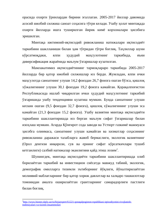 орасида охирги ўринлардан бирини эгаллаган. 2005-2017 йиллар давомида
асосий ижобий силжиш саноат соҳасига тўғри келади. Ушбу ҳолат минтақада
охирги  йилларда  ишга  туширилган  йирик  кимё  корхоналари  ҳисобига
эришилган.
Минтақа  ижтимоий-иқтисодий  ривожланиш  натижалари  иқтисодиёт
таркибини шаклланиши билан ҳам тўғридан тўғри боғлиқ. Таҳлиллар шуни
кўрсатмоқдаки,  ялпи  ҳудудий  маҳсулотнинг  таркибида,  яъни
диверсификация жараёнида маълум ўзгаришлар кузатилган.
Мамлакатимиз  иқтисодиётининг  тармоқлараро  таркибида  2005-2017
йилларда бир қатор ижобий силжишлар юз берди. Жумладан, ялпи ички
маҳсулотда саноатнинг улуши 14,2 фоиздан 26,7 фоизга ошган бўлса, қишлоқ
хўжалигининг улуши 30,1 фоиздан 19,2 фоизга камайган. Қорақалпоғистон
Республикасида ишлаб чиқарилган ички ҳудудий маҳсулотнинг таркибий
ўзгаришида ушбу тенденцияни кузатиш мумкин. Бунда саноатнинг улуши
кескин ошган (9,5 фоиздан 32,7 фоизга), қишлоқ хўжалигининг улуши эса
камайган (21,3 фоиздан 15,2 фоизга). Ушбу вазиятни минтақа иқтисодиёти
таркибини  шакллантиришда  юз  берган  маълум  сифат  ўзгаришлар  билан
изоҳлаш мумкин. Агарда Қўнғирот сода заводи ва Устюрт газкимё мажмуаси
ҳисобга  олинмаса,  саноатнинг  улуши  камайган  ва  хизматлар  соҳасининг
ривожланиш даражаси талабларга жавоб бермаслиги, экологик вазиятнинг
(Орол  денгизи  инқирози,  сув  ва  ернинг  сифат  кўрсаткичлари  тушиб
кетганлиги) салбий натижалар эканлигини қайд этиш лозим2.
Шунингдек,  минтақа  иқтисодиёти  таркибини  шакллантиришда  олиб
борилаётган таркибий ва инвестицион сиёсатда мавжуд табиий, экологик,
демографик  омилларга  тизимли  эътиборнинг  йўқлиги,  йўналтирилаётган
молиявий маблағларнинг бир қатор хориж давлатлар ва халқаро ташкилотлар
томонидан  амалга  оширилаётган  грантларнинг  самарадорлиги  пастлиги
билан боғлиқ.
2http://www.biznes-daily.uz/ru/birjaexpert/61221-qoraqalpogiston-rspublikasi-iqtisodiyotini-rivojlanish-
 
 
tndntsiyalari-va-tizimli-muammolari

