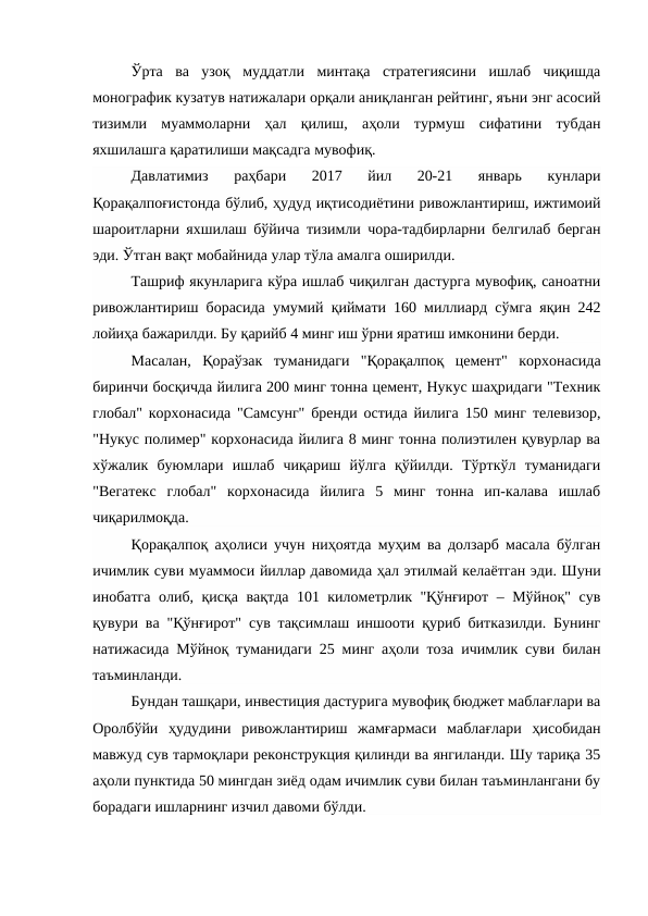Ўрта  ва  узоқ  муддатли  минтақа  стратегиясини  ишлаб  чиқишда
монографик кузатув натижалари орқали аниқланган рейтинг, яъни энг асосий
тизимли  муаммоларни  ҳал  қилиш,  аҳоли  турмуш  сифатини  тубдан
яхшилашга қаратилиши мақсадга мувофиқ.
Давлатимиз  раҳбари  2017  йил  20-21  январь  кунлари
Қорақалпоғистонда бўлиб, ҳудуд иқтисодиётини ривожлантириш, ижтимоий
шароитларни яхшилаш бўйича тизимли чора-тадбирларни белгилаб берган
эди. Ўтган вақт мобайнида улар тўла амалга оширилди. 
Ташриф якунларига кўра ишлаб чиқилган дастурга мувофиқ, саноатни
ривожлантириш борасида умумий қиймати 160 миллиард сўмга яқин 242
лойиҳа бажарилди. Бу қарийб 4 минг иш ўрни яратиш имконини берди. 
Масалан,  Қораўзак  туманидаги  "Қорақалпоқ  цемент"  корхонасида
биринчи босқичда йилига 200 минг тонна цемент, Нукус шаҳридаги "Техник
глобал" корхонасида "Самсунг" бренди остида йилига 150 минг телевизор,
"Нукус полимер" корхонасида йилига 8 минг тонна полиэтилен қувурлар ва
хўжалик  буюмлари  ишлаб  чиқариш  йўлга  қўйилди.  Тўрткўл  туманидаги
"Вегатекс  глобал"  корхонасида  йилига  5  минг  тонна  ип-калава  ишлаб
чиқарилмоқда. 
Қорақалпоқ аҳолиси учун ниҳоятда муҳим ва долзарб масала бўлган
ичимлик суви муаммоси йиллар давомида ҳал этилмай келаётган эди. Шуни
инобатга олиб, қисқа вақтда 101 километрлик "Қўнғирот – Мўйноқ" сув
қувури ва "Қўнғирот" сув тақсимлаш иншооти қуриб битказилди. Бунинг
натижасида Мўйноқ туманидаги 25 минг аҳоли тоза ичимлик суви билан
таъминланди. 
Бундан ташқари, инвестиция дастурига мувофиқ бюджет маблағлари ва
Оролбўйи  ҳудудини  ривожлантириш  жамғармаси  маблағлари  ҳисобидан
мавжуд сув тармоқлари реконструкция қилинди ва янгиланди. Шу тариқа 35
аҳоли пунктида 50 мингдан зиёд одам ичимлик суви билан таъминлангани бу
борадаги ишларнинг изчил давоми бўлди. 
