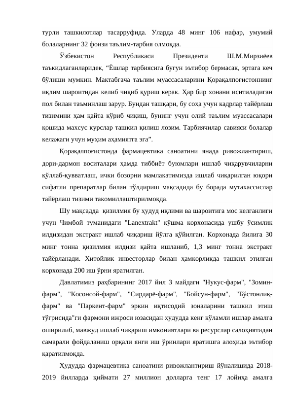 турли  ташкилотлар  тасарруфида.  Уларда  48  минг  106  нафар,  умумий
болаларнинг 32 фоизи таълим-тарбия олмоқда. 
Ўзбекистон
 
Республикаси
 
Президенти
 
Ш.М.Мирзиёев
таъкидлаганларидек, “Ёшлар тарбиясига бугун эътибор бермасак, эртага кеч
бўлиши мумкин. Мактабгача таълим муассасаларини Қорақалпоғистоннинг
иқлим шароитидан келиб чиқиб қуриш керак. Ҳар бир хонани иситиладиган
пол билан таъминлаш зарур. Бундан ташқари, бу соҳа учун кадрлар тайёрлаш
тизимини ҳам қайта кўриб чиқиш, бунинг учун олий таълим муассасалари
қошида махсус курслар ташкил қилиш лозим. Тарбиячилар савияси болалар
келажаги учун муҳим аҳамиятга эга”. 
Қорақалпоғистонда  фармацевтика  саноатини  янада  ривожлантириш,
дори-дармон воситалари ҳамда тиббиёт буюмлари ишлаб чиқарувчиларни
қўллаб-қувватлаш, ички бозорни мамлакатимизда ишлаб чиқарилган юқори
сифатли препаратлар билан тўлдириш мақсадида бу борада мутахассислар
тайёрлаш тизими такомиллаштирилмоқда. 
Шу мақсадда  қизилмия бу ҳудуд иқлими ва шароитига мос келганлиги
учун Чимбой туманидаги "Lanextrakt" қўшма корхонасида ушбу ўсимлик
илдизидан экстракт ишлаб чиқариш йўлга қўйилган. Корхонада йилига 30
минг  тонна  қизилмия  илдизи  қайта  ишланиб,  1,3  минг  тонна  экстракт
тайёрланади.  Хитойлик  инвесторлар  билан  ҳамкорликда  ташкил  этилган
корхонада 200 иш ўрни яратилган. 
Давлатимиз раҳбарининг 2017 йил 3 майдаги "Нукус-фарм", "Зомин-
фарм",  "Косонсой-фарм",  "Сирдарё-фарм",  "Бойсун-фарм",  "Бўстонлиқ-
фарм"  ва  "Паркент-фарм"  эркин  иқтисодий  зоналарини  ташкил  этиш
тўғрисида"ги фармони ижроси юзасидан ҳудудда кенг кўламли ишлар амалга
оширилиб, мавжуд ишлаб чиқариш имкониятлари ва ресурслар салоҳиятидан
самарали фойдаланиш орқали янги иш ўринлари яратишга алоҳида эътибор
қаратилмоқда. 
Ҳудудда фармацевтика саноатини ривожлантириш йўналишида 2018-
2019  йилларда  қиймати  27  миллион  долларга  тенг  17  лойиҳа  амалга
