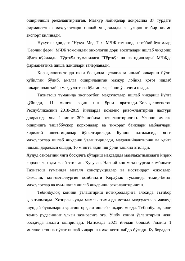 оширилиши  режалаштирилган.  Мазкур  лойиҳалар  доирасида  37  турдаги
фармацевтика  маҳсулотлари  ишлаб  чиқарилади  ва  уларнинг  бир  қисми
экспорт қилинади. 
Нукус шаҳридаги "Нукус Мед Тех" МЧЖ томонидан тиббий буюмлар,
"Берлин фарм" МЧЖ томонидан онкологик дори воситалари ишлаб чиқариш
йўлга қўйилади. Тўрткўл туманидаги "Тўрткўл шиша идишлари" МЧЖда
фармацевтика шиша идишлари тайёрланади. 
Қорақалпоғистонда икки босқичда целлюлоза ишлаб чиқариш йўлга
қўйилган  бўлиб,  амалга  ошириладиган  мазкур  лойиҳа  қоғоз  ишлаб
чиқаришдан тайёр маҳсулотгача бўлган жараённи ўз ичига олади. 
Тахиатош  туманида  экспортбоп  маҳсулотлар  ишлаб  чиқариш  йўлга
қўйилди,  11  мингга  яқин  иш  ўрни  яратилди. Қорақалпоғистон
Республикасини  2018-2019  йилларда  комлекс  ривожлантириш  дастури
доирасида  яна  1  минг  309  лойиҳа  режалаштирилган.  Уларни  амалга
оширишга  ташаббускор  корхоналар  ва  тижорат  банклари  маблағлари,
хорижий  инвестициялар  йўналтирилади.  Бунинг  натижасида  янги
маҳсулотлар ишлаб чиқариш ўзлаштирилади, маҳаллийлаштириш ва қайта
ишлаш даражаси ошади, 10 мингга яқин иш ўрни ташкил этилади. 
Ҳудуд саноатини янги босқичга кўтариш мақсадида мамлакатимиздаги йирик
корхоналар ҳам жалб этилган. Хусусан, Навоий кон-металлургия комбинати
Тахиатош  туманида  металл  конструкциялар  ва  ностандарт  жиҳозлар,
Олмалиқ  кон-металлургия  комбинати  Қораўзак  туманида  темир-бетон
маҳсулотлар ва қум-шағал ишлаб чиқариши режалаштирилган. 
Тебинбулоқ  конини  ўзлаштириш  истиқболларига  алоҳида  эътибор
қаратилмоқда. Ҳозирги кунда мамлакатимизда металл маҳсулотлар мавжуд
шундай буюмларни эритиш орқали ишлаб чиқарилмоқда. Тебинбулоқ кони
темир  рудасининг  улкан  захирасига  эга.  Ушбу  конни  ўзлаштириш  икки
босқичда  амалга  оширилади.  Натижада  2021  йилдан  бошлаб  йилига  1
миллион тонна пўлат ишлаб чиқариш имконияти пайдо бўлади. Бу борадаги
