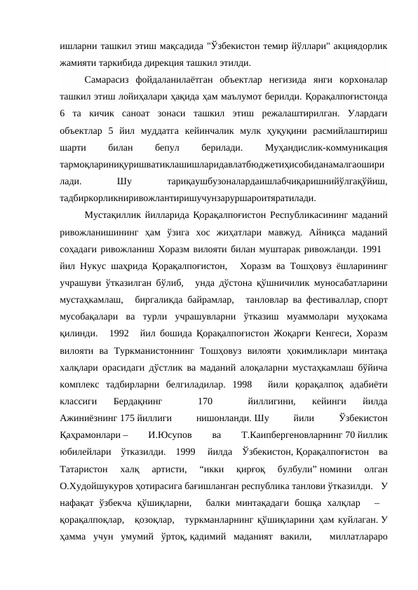 ишларни ташкил этиш мақсадида "Ўзбекистон темир йўллари" акциядорлик
жамияти таркибида дирекция ташкил этилди. 
Самарасиз  фойдаланилаётган  объектлар  негизида  янги  корхоналар
ташкил этиш лойиҳалари ҳақида ҳам маълумот берилди. Қорақалпоғистонда
6  та  кичик  саноат  зонаси  ташкил  этиш  режалаштирилган.  Улардаги
объектлар  5  йил  муддатга  кейинчалик  мулк  ҳуқуқини  расмийлаштириш
шарти
 
билан
 
бепул
 
берилади.
 
Муҳандислик-коммуникация
тармоқлариниқуришватиклашишларидавлатбюджетиҳисобиданамалгаошири
лади.
 
Шу
 
тариқаушбузоналардаишлабчиқаришнийўлгақўйиш,
тадбиркорликниривожлантиришучунзаруршароитяратилади. 
Мустақиллик йилларида Қорақалпоғистон Республикасининг маданий
ривожланишининг  ҳам  ўзига  хос  жиҳатлари  мавжуд.  Айниқса  маданий
соҳадаги ривожланиш Хоразм вилояти билан муштарак ривожланди. 1991  
йил Нукус шаҳрида Қорақалпоғистон,    Хоразм ва Тошҳовуз ёшларининг
учрашуви ўтказилган бўлиб,    унда дўстона қўшничилик муносабатларини
мустаҳкамлаш,    биргаликда байрамлар,    танловлар ва фестиваллар, спорт
мусобақалари  ва  турли  учрашувларни  ўтказиш  муаммолари  муҳокама
қилинди.    1992    йил бошида Қорақалпоғистон Жоқарғи Кенгеси, Хоразм
вилояти  ва  Туркманистоннинг  Тошҳовуз  вилояти  ҳокимликлари  минтақа
халқлари орасидаги дўстлик ва маданий алоқаларни мустаҳкамлаш бўйича
комплекс  тадбирларни  белгиладилар.  1998    йили  қорақалпоқ  адабиёти
классиги  Бердақнинг
   
170
   
йиллигини,  кейинги  йилда
Ажиниёзнинг 175 йиллиги
 
нишонланди. Шу
 
йили
 
Ўзбекистон
Қаҳрамонлари –
 
И.Юсупов
 
ва
 
Т.Каипбергеновларнинг 70 йиллик
юбилейлари  ўтказилди.  1999  йилда  Ўзбекистон, Қорақалпоғистон  ва
Татаристон  халқ  артисти,  “икки  қирғоқ  булбули” номини  олган
О.Худойшукуров ҳотирасига бағишланган республика танлови ўтказилди.   У
нафақат  ўзбекча  қўшиқларни,    балки  минтақадаги  бошқа  халқлар    –   
қорақалпоқлар,   қозоқлар,    туркманларнинг қўшиқларини ҳам куйлаган. У
ҳамма  учун  умумий  ўртоқ, қадимий  маданият  вакили,    миллатлараро
