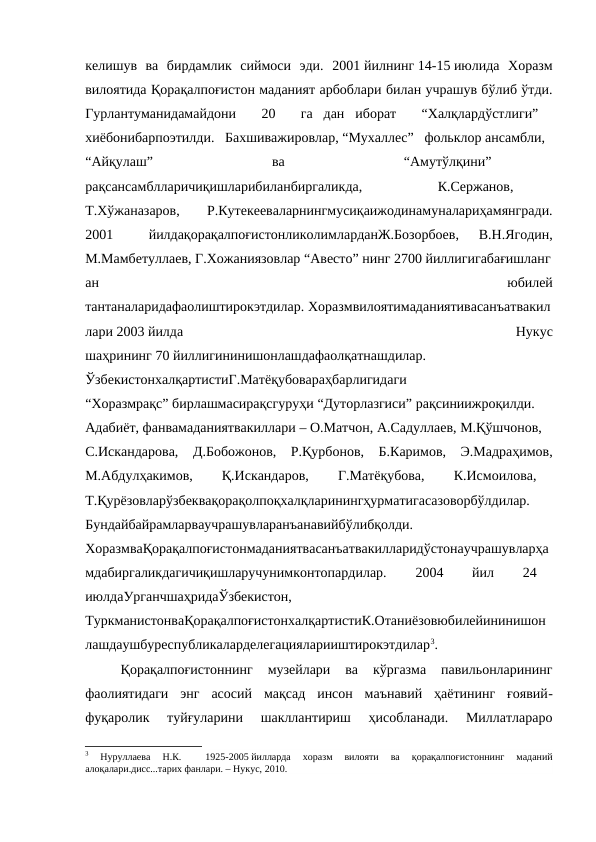 келишув  ва  бирдамлик  сиймоси  эди.  2001 йилнинг 14-15 июлида  Хоразм
вилоятида Қорақалпоғистон маданият арбоблари билан учрашув бўлиб ўтди.
Гурлантуманидамайдони    20    га  дан  иборат    “Халқлардўстлиги”   
хиёбонибарпоэтилди.   Бахшиважировлар, “Мухаллес”   фольклор ансамбли,   
“Айқулаш”
   
ва
   
“Амутўлқини”
  
рақсансамблларичиқишларибиланбиргаликда,
   
К.Сержанов,
  
Т.Хўжаназаров,
 
Р.Кутекееваларнингмусиқаижодинамуналариҳамянгради.
2001
   
йилдақорақалпоғистонликолимларданЖ.Бозорбоев,
  В.Н.Ягодин,
М.Мамбетуллаев, Г.Хожаниязовлар “Авесто” нинг 2700 йиллигигабағишланг
ан
 
юбилей
тантаналаридафаолиштирокэтдилар. Хоразмвилоятимаданиятивасанъатвакил
лари 2003 йилда
 
Нукус
шаҳрининг 70 йиллигининишонлашдафаолқатнашдилар.
  
ЎзбекистонхалқартистиГ.Матёқубовараҳбарлигидаги
“Хоразмрақс” бирлашмасирақсгуруҳи “Дуторлазгиси” рақсиниижроқилди.
Адабиёт, фанвамаданиятвакиллари – О.Матчон, А.Садуллаев, М.Қўшчонов,
С.Искандарова,   Д.Бобожонов,   Р.Қурбонов,   Б.Каримов,   Э.Мадраҳимов,
М.Абдулҳакимов,    Қ.Искандаров,    Г.Матёқубова,    К.Исмоилова,   
Т.Қурёзовларўзбеквақорақолпоқхалқларинингҳурматигасазоворбўлдилар.
Бундайбайрамларваучрашувларанъанавийбўлибқолди.
  
ХоразмваҚорақалпоғистонмаданиятвасанъатвакилларидўстонаучрашувларҳа
мдабиргаликдагичиқишларучунимконтопардилар.    2004    йил    24   
июлдаУрганчшаҳридаЎзбекистон,
  
ТуркманистонваҚорақалпоғистонхалқартистиК.Отаниёзовюбилейининишон
лашдаушбуреспубликаларделегацияларииштирокэтдилар3. 
Қорақалпоғистоннинг  музейлари  ва  кўргазма  павильонларининг
фаолиятидаги  энг  асосий  мақсад  инсон  маънавий  ҳаётининг  ғоявий-
фуқаролик  туйғуларини  шакллантириш  ҳисобланади.  Миллатлараро
3 
Нуруллаева  Н.К.  
 1925-2005 йилларда  хоразм  вилояти  ва  қорақалпоғистоннинг  маданий
алоқалари.дисс...тарих фанлари. – Нукус, 2010.
