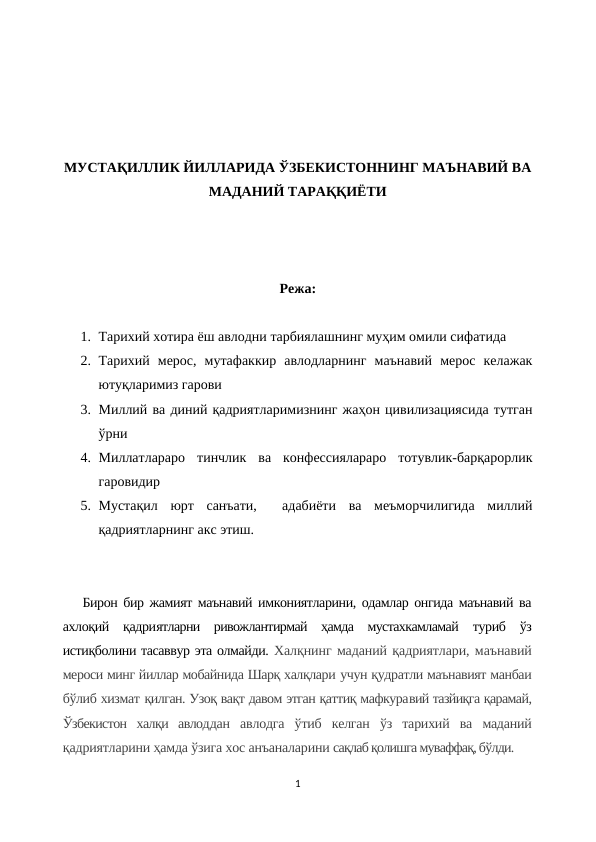 МУСТАҚИЛЛИК ЙИЛЛАРИДА ЎЗБЕКИСТОННИНГ МАЪНАВИЙ ВА
МАДАНИЙ ТАРАҚҚИЁТИ
Режа:
1. Тарихий хотира ёш авлодни тарбиялашнинг муҳим омили сифатида
2. Тарихий  мерос,  мутафаккир  авлодларнинг  маънавий  мерос  келажак
ютуқларимиз гарови
3. Миллий ва диний қадриятларимизнинг жаҳон цивилизациясида тутган
ўрни
4. Миллатлараро  тинчлик  ва  конфессиялараро  тотувлик-барқарорлик
гаровидир
5. Мустақил  юрт  санъати,   адабиёти  ва  меъморчилигида  миллий
қадриятларнинг акс этиш.
Бирон бир жамият маънавий имкониятларини, одамлар онгида маънавий ва
ахлоқий  қадриятларни  ривожлантирмай  ҳамда  мустахкамламай  туриб  ўз
истиқболини тасаввур эта олмайди. Халқнинг маданий қадриятлари, маънавий
мероси минг йиллар мобайнида Шарқ халқлари учун қудратли маънавият манбаи
бўлиб хизмат қилган. Узоқ вақт давом этган қаттиқ мафкуравий тазйиқга қарамай,
Ўзбекистон  халқи  авлоддан  авлодга  ўтиб  келган  ўз  тарихий  ва  маданий
қадриятларини ҳамда ўзига хос анъаналарини сақлаб қолишга муваффақ, бўлди.
1
