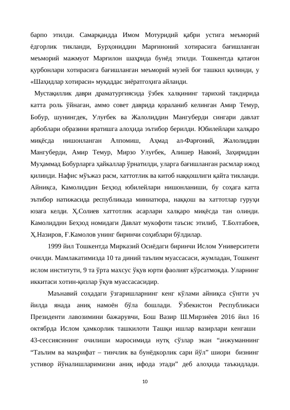 барпо  этилди.  Самарқандда  Имом  Мотуридий  қабри  устига  меъморий
ёдгорлик  тикланди,  Бурҳониддин  Марғиноний  хотирасига  бағишланган
меъморий  мажмуот  Марғилон  шаҳрида  бунёд  этилди.  Тошкентда  қатағон
қурбонлари хотирасига бағишланган меъморий музей боғ ташкил қилинди, у
«Шаҳидлар хотираси» муқаддас зиёратгоҳига айланди. 
Мустақиллик даври драматургиясида  ўзбек  халқининг  тарихий  такдирида
катта роль ўйнаган, аммо  совет даврида қораланиб келинган Амир  Темур,
Бобур,  шунингдек,  Улуғбек  ва  Жалолиддин  Мангуберди  сингари  давлат
арбоблари образини яратишга алоҳида эътибор берилди. Юбилейлари халқаро
миқёсда  нишонланган  Алпомиш,
 Аҳмад  ал-Фарғоний,  Жалолиддин
Мангуберди,  Амир  Темур,  Мирзо  Улуғбек,  Алишер  Навоий,  Заҳириддин
Муҳаммад Бобурларга ҳайкаллар ўрнатилди, уларга бағишланган расмлар ижод
қилинди. Нафис мўъжаз расм, хаттотлик ва китоб наққошлиги қайта тикланди.
Айниқса,  Камолиддин  Беҳзод  юбилейлари  нишонланиши,  бу  соҳага  катта
эътибор натижасида республикада миниатюра, наққош ва хаттотлар гуруҳи
юзага  келди.  Ҳ.Солиев  хаттотлик  асарлари  халқаро  миқёсда  тан  олинди.
Камолиддин Беҳзод номидаги Давлат мукофоти таъсис этилиб,  Т.Болтабоев,
Ҳ.Назиров, Ғ.Камолов унинг биринчи соҳиблари бўлдилар.
1999 йил Тошкентда Мирказий Осиёдаги биринчи Ислом Университети
очилди. Мамлакатимизда 10 та диний таълим муассасаси, жумладан, Тошкент
ислом институти, 9 та ўрта махсус ўқув юрти фаолият кўрсатмоқда. Уларнинг
иккитаси хотин-қизлар ўқув муассасасидир.
Маънавий соҳадаги ўзгаришларнинг кенг кўлами айниқса сўнгги уч
йилда  янада  аниқ  намоён  бўла  бошлади.  Ўзбекистон  Республикаси
Президенти лавозимини бажарувчи, Бош Вазир Ш.Мирзиёев 2016 йил 16
октябрда Ислом ҳамкорлик ташкилоти Ташқи ишлар вазирлари кенгаши  
43-сессиясининг  очилиши  маросимида  нутқ  сўзлар  экан  “анжуманнинг
“Таълим ва маърифат – тинчлик ва бунёдкорлик сари йўл” шиори  бизнинг
устивор  йўналишларимизни  аниқ  ифода  этади”  деб  алоҳида  таъкидлади.
10
