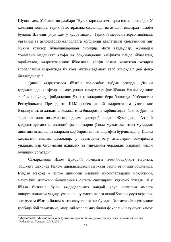 Шунингдек, Ўзбекистон раҳбари “Буюк тарихда ҳеч нарса изсиз кетмайди. У
халқнинг қонида, тарихий хотирасида сақланади ва амалий ишларда намоён
бўлади. Шунинг учун ҳам у қудратлидир. Тарихий меросни асраб авайлаш,
ўрганиш ва авлодлардан-авлодларга қолдириш давлатимиз сиёсатининг энг
муҳим  устивор  йўналишларидан  биридир.  Янги  таҳдидлар,  жумладан
“оммавий  маданият”  хавфи  ва  боқимандалик  кайфияти  пайдо  бўлаётган,
одоб-ахлоқ,  қадриятларнинг  йўқолиши  хавфи  юзага  келаётган  ҳозирги
глобаллашув шароитида бу ғоят муҳим аҳамият касб этмоқда.” деб фикр
билдирдилар. 2
Диний  қадриятларга  бўлган  муносабат  тубдан  ўзгарди.  Диний
қадриялардан хавфсираш эмас, ундан  илму маърифат йўлида, ёш авлодлнинг
тарбияси йўлида фойдаланиш ўз натижаларини бера бошлади. Ўзбекистон
Республикаси  Президенти  Ш.Мирзиёев  диний  қадриятларга  ўзига  хос
ёндашув, яъни халқимиз келажаги ва ёшларимиз тарбиясидаги беқиёс ўринни
теран  англаш  лозимлигини  доимо  уқтириб  келди.  Жумладан,  “Азалий
қадриятларимиз ва ахлоқий фазилатларни ўзида мужассам этган муқаддас
динимизни асраш ва қадрлаш ҳар биримизнинг шарафли бурчимиздир. Ислом
ҳақиқатни  англаш  демокдир,  у  одамзодни  эзгу  амалларни  бажаришга
ундайди, ҳар биримизни яхшилик ва тинчликка чорлайди, ҳақиқий инсон
бўлишни ўргатади”.
Самарқандда  Имом  Бухорий  номидаги  илмий-тадқиқот  маркази,
Тошкент шаҳрида Ислом цивилизацияси маркази барпо этилиши бошланди.
Бундан  мақсад  –  ислом  динининг  ҳақиқий  инсонпарварлик  моҳиятини,
маърифий  исломни  болаларимиз  онгига  сингдириш  уқтириб  ўтилди.  Шу
йўлда  бизнинг  буюк  аждодларимиз  қандай  улуғ  ишларни  амалга
оширганликлари ҳақида улар ана шу масканларга келиб ўзлари учун керакли,
энг муҳим бўлган билим ва тасаввурларга эга бўлади. Энг асосийси уларнинг
қалбида бой тарихимиз, маданий меросимиз билан фахрланиш туйғуси камол
2 Мирзиёев Ш., Миллий тараққиёт йўлимизни қатъият билан давом эттириб, янги босқичга кўтарамиз.  
“Ўзбекистон, Тошкент, 2016, 29 б.
11
