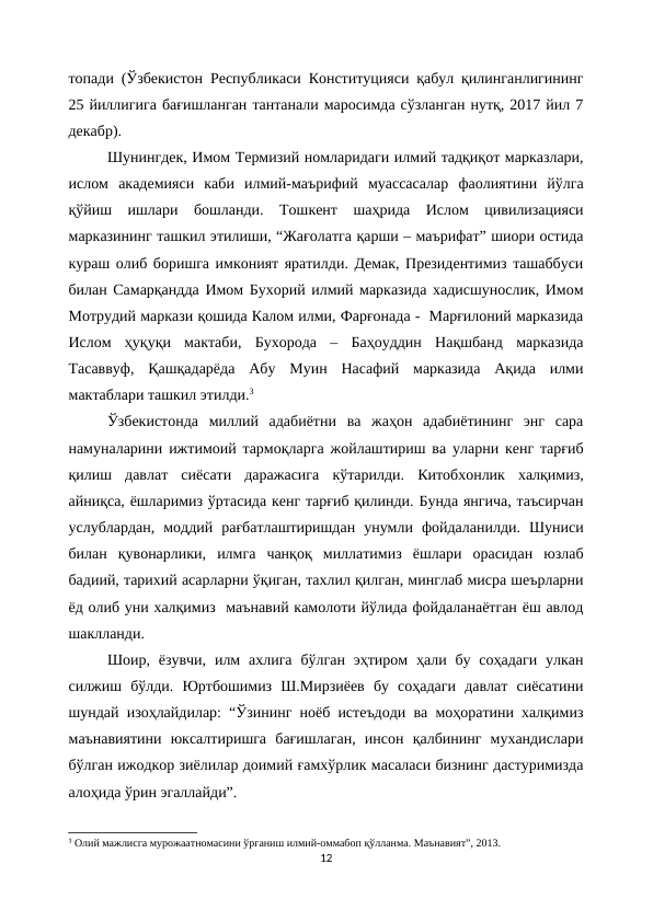 топади (Ўзбекистон Республикаси Конституцияси қабул қилинганлигининг
25 йиллигига бағишланган тантанали маросимда сўзланган нутқ, 2017 йил 7
декабр).
Шунингдек, Имом Термизий номларидаги илмий тадқиқот марказлари,
ислом  академияси  каби  илмий-маърифий  муассасалар  фаолиятини  йўлга
қўйиш  ишлари  бошланди.  Тошкент  шаҳрида  Ислом  цивилизацияси
марказининг ташкил этилиши, “Жағолатга қарши – маърифат” шиори остида
кураш олиб боришга имконият яратилди. Демак, Президентимиз ташаббуси
билан Самарқандда Имом Бухорий илмий марказида хадисшунослик, Имом
Мотрудий маркази қошида Калом илми, Фарғонада -  Марғилоний марказида
Ислом  ҳуқуқи  мактаби,  Бухорода  –  Баҳоуддин  Нақшбанд  марказида
Тасаввуф,  Қашқадарёда  Абу  Муин  Насафий  марказида  Ақида  илми
мактаблари ташкил этилди.3
Ўзбекистонда  миллий  адабиётни  ва  жаҳон  адабиётининг  энг  сара
намуналарини ижтимоий тармоқларга жойлаштириш ва уларни кенг тарғиб
қилиш  давлат  сиёсати  даражасига  кўтарилди.  Китобхонлик  халқимиз,
айниқса, ёшларимиз ўртасида кенг тарғиб қилинди. Бунда янгича, таъсирчан
услублардан,  моддий  рағбатлаштиришдан  унумли  фойдаланилди.  Шуниси
билан  қувонарлики,  илмга  чанқоқ  миллатимиз  ёшлари  орасидан  юзлаб
бадиий, тарихий асарларни ўқиган, тахлил қилган, минглаб мисра шеърларни
ёд олиб уни халқимиз  маънавий камолоти йўлида фойдаланаётган ёш авлод
шаклланди.
Шоир, ёзувчи,  илм  ахлига  бўлган  эҳтиром  ҳали бу  соҳадаги  улкан
силжиш  бўлди.  Юртбошимиз  Ш.Мирзиёев  бу  соҳадаги  давлат  сиёсатини
шундай изоҳлайдилар: “Ўзининг ноёб истеъдоди ва моҳоратини халқимиз
маънавиятини  юксалтиришга  бағишлаган,  инсон  қалбининг  мухандислари
бўлган ижодкор зиёлилар доимий ғамхўрлик масаласи бизнинг дастуримизда
алоҳида ўрин эгаллайди”.
3 Олий мажлисга мурожаатномасини ўрганиш илмий-оммабоп қўлланма. Маънавият”, 2013.
12
