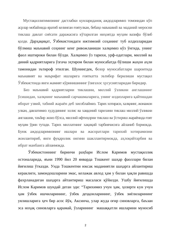 Мустақиллигимизнинг дастлабки кунлариданоқ аждодларимиз томонидан кўп
асрлар мобайнида яратиб келинган ғоятулкан, бебаҳо маънавий ва маданий меросни
тиклаш давлат сиёсати даражасига кўтарилган ниҳоятда муҳим вазифа  бўлиб
қолди. Дарҳақиқат, Ўзбекистондаги ижтимоий соҳанинг туб илдизларидан
бўлмиш маънавий соҳнинг кенг ривожланиши халқимиз кўз ўнгида, унинг
фаол иштироки билан бўлди. Халқимиз ўз тарихи, урф-одатлари, миллий ва
диний қадриятларига ўзгача эҳтиром билан муносабатда бўлиши жаҳон аҳли
тамонидан  эътироф  этилган.  Шунингдек,  бозор  муносабатлари  шароитида
маънавият  ва  маърифат  ишларига  ғояткатта  эътибор  берилиши  мустақил
Ўзбекистонда янги жамият кўринишининг ўзигахос ҳусусиятларидан биридир.
Биз  маънавий  қадриятларни  тиклашни,  миллий  ўзликни  англашнинг
ўсишидан, халқнинг маънавий сарчашмаларига, унинг илдизларига қайтишдан
иборат узвий, табиий жараён деб хисоблаймиз. Тарих хотираси, халқнинг, жонажон
улкан, давлатимиз худудининг холис ва хаққоний тарихини тиклаш миллий ўзликни
англашни, таъбир жоиз бўлса, миллий ифтиҳорни тиклаш ва ўстириш жараёнида ғоят
муҳим ўрин тутади.  Тарих миллатнинг хақиқий тарбиячисига айланиб бормокда.
Буюк  аждодларимизнинг  ишлари  ва  жасоратлари  тарихий  хотирамизни
жонлантириб,  янги  фуқаролик  онгини  шакллантирмокда,  аҳлоқийтарбия  ва
ибрат манбаига айланмокда.
Ўзбекистоннинг  биринчи  раҳбари  Ислом  Каримов  мустақиллик
остоналарида, яъни 1990 йил 20 январда Тошкент шаҳар фаоллари билан
йиғилиш ўтказди. Унда Тошкентни юксак маданиятли шаҳарга айлантириш
кераклиги, замондошларини эмас, келажак авлод ҳам у билан ҳақли равишда
фахрланадиган  шаҳарга  айтантириш  масаласи  қўйилди.  Ушбу  йиғилишда
Ислом Каримов шундай деган эди: “Тарихимиз учун ҳам, ҳозирги кун учун
ҳам  ўзбек  ишчиларининг,  ўзбек  деҳқонларининг,  ўзбек  зиёлиларининг
уялишларига ҳеч бир асос йўқ. Аксинча, улар жуда оғир синовларга, баъзан
эса ноҳақ синовларга қарамай, ўзларининг  машаққатли ишларини муносиб
2
