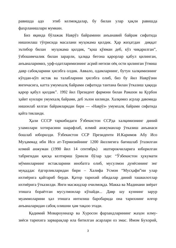 равишда  адо   этиб  келмоқдалар,  бу  билан  улар  ҳақли  равишда
фахрланишлари мумкин.
Биз  яқинда  бўлажак  Наврўз  байрамини  анъанавий  байрам  сифатида
нишонлаш  тўғрисида  масалани  муҳокама  қилдик.  Ҳар  жиҳатдан   диққат
эътибор  билан   муҳокама  қилдик,  “қош  қўяман  деб,  кўз  чиқарилган”,
ўзбошимчалик  билан  зарарли,  ҳалққа  бегона  қарорлар  қабул  қилинган,
анъаналаримиз, урф-одатларимизнинг асрий негизи оёқ ости қилинган ўтмиш
давр сабоқларини ҳисобга олдик. Аввало, одамларнинг, бутун халқимизнинг
кўпдан-кўп  истак  ва  талабларини  ҳисобга  олиб,  биз  бу  йил  Наврўзни
янгичасига, катта умумхалқ байрами сифатида тантана билан ўтказиш ҳақида
қарор қабул қилдик”.  1992 йил Президент фармони билан Рамазон ва Қурбон
ҳайит кунлари умумхалқ байрами, деб эълон килинди. Халқимиз асрлар давомида
нишонлаб келган  байрамларидан бири — «Наврўз» умумхалқ байрами  сифатида
қайта тикланди.
Ҳали  СССР  таркибидаги  Ўзбекистон  ССРда  халқимизнинг  диний
уламолари  хотирасини  шарафлаб,  илмий  анжуманлар  ўтказиш  анъанаси
бошлаб  юборилди.  Ўзбекистон  ССР  Президенти  И.Каримов  Абу  Исо
Муҳаммад ибн Исо ат-Термизийнинг 1200 йиллигига бағишлаб ўтазилган
илмий  анжуман  (1990  йил  14  сентябрь)   иштирокчиларига  юборилган
табригидан  қисқа  келтириш  ўринли  бўлар  эди:  “Ўзбекистон  ҳукумати
мўминларнинг  истакларини  инобатга  олиб,  мусулмон  дунёсининг  энг
муқаддас  ёдгорликларидан  бири  –  Халифа  Усмон  “Мусҳафи”ни  улар
ихтиёрига  қайтариб  берди.  Қатор  тарихий  обидалар  диний  ташкилотлар
ихтиёрига ўтказилди. Янги масжидлар очилмоқда. Макка ва Мадинани зиёрат
этишга  бораётган  мусулмонлар  кўпайди...  Давр  шу  куннинг  зарур
муаммоларини  ҳал  этишга  интилиш  баробарида  она  тарихнинг  илғор
анъаналаридан сабоқ олишни ҳам тақазо этади.
Қадимий  Мовароуннаҳр  ва  Хуросон  фарзандларининг  жаҳон  илму-
зиёси тарихига зарварақлар ила битилган асарлари оз эмас. Имом Бухорий,
3
