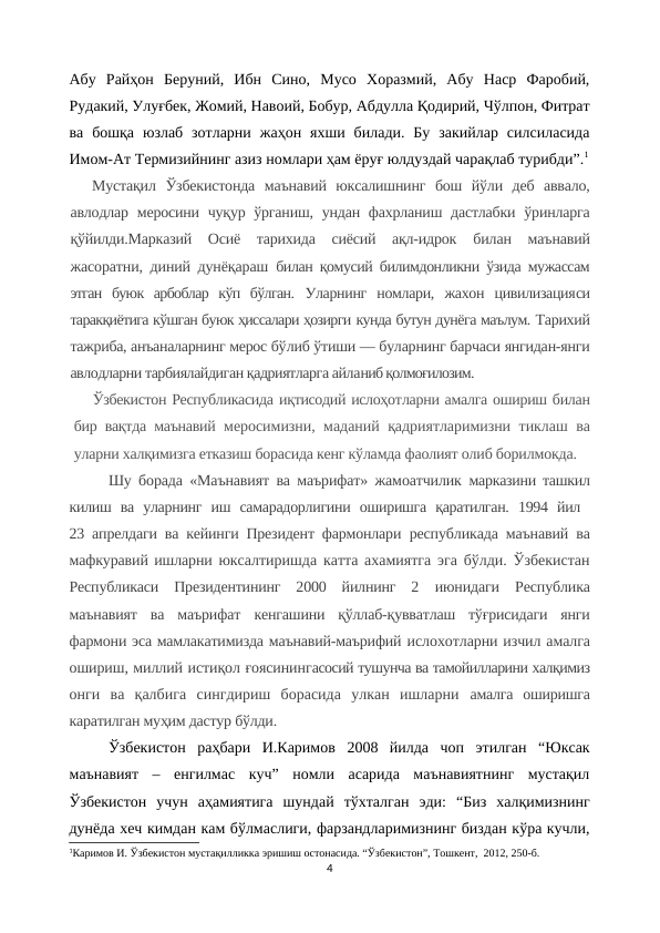 Абу  Райҳон  Беруний,  Ибн  Сино,  Мусо  Хоразмий,  Абу  Наср  Фаробий,
Рудакий, Улуғбек, Жомий, Навоий, Бобур, Абдулла Қодирий, Чўлпон, Фитрат
ва  бошқа  юзлаб  зотларни  жаҳон  яхши  билади.  Бу  закийлар  силсиласида
Имом-Ат Термизийнинг азиз номлари ҳам ёруғ юлдуздай чарақлаб турибди”.1
Мустақил  Ўзбекистонда  маънавий  юксалишнинг  бош  йўли  деб  аввало,
авлодлар меросини чуқур ўрганиш, ундан фахрланиш дастлабки  ўринларга
қўйилди.Марказий  Осиё  тарихида  сиёсий  ақл-идрок  билан  маънавий
жасоратни, диний дунёқараш  билан қомусий билимдонликни ўзида мужассам
этган  буюк  арбоблар  кўп  бўлган.  Уларнинг  номлари,  жахон  цивилизацияси
таракқиётига кўшган буюк ҳиссалари ҳозирги кунда бутун дунёга маълум. Тарихий
тажриба, анъаналарнинг мерос бўлиб ўтиши — буларнинг барчаси янгидан-янги
авлодларни тарбиялайдиган қадриятларга айланиб қолмоғилозим. 
Ўзбекистон Республикасида иқтисодий ислоҳотларни амалга ошириш билан
бир вақтда маънавий  меросимизни, маданий қадриятларимизни тиклаш ва
уларни халқимизга етказиш борасида кенг кўламда фаолият олиб борилмокда.
Шу борада «Маънавият ва маърифат» жамоатчилик  марказини ташкил
килиш  ва  уларнинг  иш  самарадорлигини  оширишга  қаратилган.  1994  йил  
23  апрелдаги ва кейинги Президент фармонлари  республикада маънавий ва
мафкуравий ишларни юксалтиришда катта ахамиятга эга бўлди. Ўзбекистан
Республикаси  Президентининг  2000  йилнинг  2  июнидаги  Республика
маънавият  ва  маърифат  кенгашини  қўллаб-қувватлаш  тўғрисидаги  янги
фармони эса мамлакатимизда маънавий-маърифий ислохотларни изчил амалга
ошириш, миллий истиқол ғоясинингасосий тушунча ва тамойилларини халқимиз
онги  ва  қалбига  сингдириш  борасида  улкан  ишларни  амалга  оширишга
каратилган муҳим дастур бўлди. 
Ўзбекистон  раҳбари  И.Каримов  2008  йилда  чоп  этилган  “Юксак
маънавият  –  енгилмас  куч”  номли  асарида  маънавиятнинг  мустақил
Ўзбекистон  учун  аҳамиятига  шундай  тўхталган  эди:  “Биз  халқимизнинг
дунёда хеч кимдан кам бўлмаслиги, фарзандларимизнинг биздан кўра кучли,
1Каримов И. Ўзбекистон мустақилликка эришиш остонасида. “Ўзбекистон”, Тошкент,  2012, 250-б.
4
