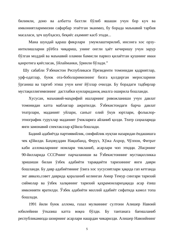 билимли,  доно  ва  албатта  бахтли  бўлиб  яшаши  учун  бор  куч  ва
имкониятларимизни сафарбар этаётган эканмиз, бу борада маънавий тарбия
масаласи, ҳеч шубҳасиз, беқиёс аҳамият касб этади...
Мана шундай қараш фикрлари  умумлаштирилиб, инсонга хос орзу-
интилишларни  рўёбга  чиқариш,  унинг  онгли  ҳаёт  кечиришу  учун  зарур
бўлган моддий ва маънавий оламни бамисли парвоз қилаётган қушнинг икки
қанротига қиёсласак, ўйлайманки, ўринли бўлади.”
Шу  сабабли Ўзбекистон Республикаси Президенти  томонидан қадриятлар,
урф-одатлар,  буюк  ота-боболаримизнинг  бизга  қолдирган  меросларини
ўрганиш ва тарғиб этиш учун кенг йўллар очилди. Бу борадаги  тадбирлар
мустақиллигимизнинг  дастлабки кунлариданоқ амалга оширила бошланди. 
Хусусан,  маънавий-маърифий  ишларнинг  ривожланиши  учун  давлат
томонидан  катта  маблағлар  ажратилди.  Ўзбекистондаги  барча  давлат
театрлари,  маданият  уйлари,  санъат  олий  ўкув  юртлари,  фольклор-
этнографик гурухлар маданият ўчокларига айланиб қолди. Театр саҳналарида
янги замонавий спектакллар қўйила бошлади. 
Бадиий адабиётда партиявийлик, синфийлик нуқтаи назаридан ёндашишга
чек қўйилди. Баҳовуддин Нақшбанд, Феруз, Хўжа Ахрор, Чўлпон, Фитрат
каби  алломаларнинг  номлари  тикланиб,  асарлари  чоп  этидци.  20асрнинг
90-йилларида  СССРнинг  парчаланиши  ва  Ўзбекистоннинг  мустақилликка
эришиши  билан  ўзбек  адабиёти  тараққиёти  тарихининг  янги  даври
бошланди. Бу давр адабиётининг ўзига хос хусусиятлари ҳақида гап кетганда
энг аввало,совет даврида қораланиб келинган Амир Темур сингари тарихий
сиймолар  ва  ўзбек  халқининг тарихий  қаҳрамонлариҳақида  асар  ёзиш
имконияти яратилди. Ўзбек адабиёти миллий адабиёт сифатида камол топа
бошлади.
1991  йили  буюк  аллома,  ғазал  мулкининг  султони  Алишер  Навоий
юбилейини  ўтказиш  катта  воқеа
 бўлди.  Бу  тантанага  бағишланиб
республикамизда шоирнинг асарлари нашрдан чикарилди. Алишер Навоийнинг
5

