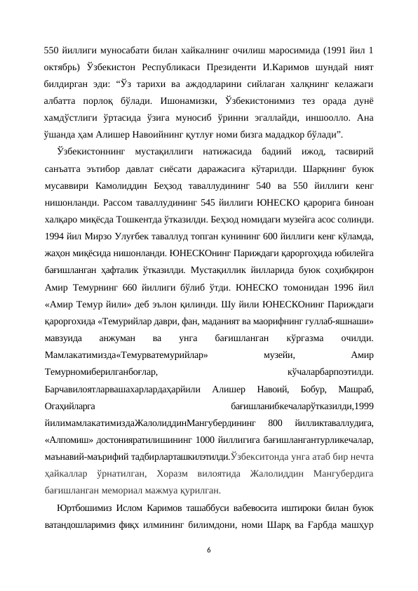 550 йиллиги муносабати билан хайкалнинг очилиш маросимида (1991 йил 1
октябрь)  Ўзбекистон  Республикаси  Президенти  И.Каримов  шундай  ният
билдирган  эди:  “Ўз  тарихи  ва  аждодларини  сийлаган  халқнинг  келажаги
албатта  порлоқ  бўлади.  Ишонамизки,  Ўзбекистонимиз  тез  орада  дунё
хамдўстлиги  ўртасида  ўзига  муносиб  ўринни  эгаллайди,  иншоолло.  Ана
ўшанда ҳам Алишер Навоийнинг қутлуғ номи бизга мададкор бўлади”.
Ўзбекистоннинг  мустақиллиги  натижасида  бадиий  ижод,  тасвирий
санъатга  эътибор  давлат  сиёсати  даражасига  кўтарилди.  Шарқнинг  буюк
мусаввири  Камолиддин  Беҳзод  таваллудининг  540  ва  550  йиллиги  кенг
нишонланди. Рассом таваллудининг 545 йиллиги ЮНЕСКО қарорига биноан
халқаро миқёсда Тошкентда ўтказилди. Беҳзод номидаги музейга асос солинди.
1994 йил Мирзо Улуғбек таваллуд топган кунининг 600 йиллиги кенг кўламда,
жаҳон миқёсида нишонланди. ЮНЕСКОнинг Париждаги қароргоҳида юбилейга
бағишланган ҳафталик ўтказилди.  Мустақиллик йилларида буюк соҳибқирон
Амир  Темурнинг 660 йиллиги бўлиб ўтди. ЮНЕСКО  томонидан 1996 йил
«Амир Темур йили» деб эълон қилинди. Шу йили ЮНЕСКОнинг Париждаги
қароргохида «Темурийлар даври, фан, маданият ва маорифнинг гуллаб-яшнаши»
мавзуида  анжуман  ва
 унга  бағишланган  кўргазма  очилди.
Мамлакатимизда«Темурватемурийлар»
 
музейи,
 
Амир
Темурномиберилганбоғлар,
 
кўчаларбарпоэтилди.
Барчавилоятларвашахарлардаҳарйили  Алишер
 Навоий,  Бобур,  Машраб,
Огаҳийларга
 
бағишланибкечаларўтказилди,1999
йилимамлакатимиздаЖалолиддинМангубердининг  800
 йилликтаваллудига,
«Алпомиш» достонияратилишининг 1000 йиллигига бағишлангантурликечалар,
маънавий-маърифий тадбирларташкилэтилди.Ўзбекситонда унга атаб бир нечта
ҳайкаллар  ўрнатилган,  Хоразм  вилоятида  Жалолиддин  Мангубердига
бағишланган мемориал мажмуа қурилган.
Юртбошимиз Ислом Каримов ташаббуси вабевосита иштироки билан буюк
ватандошларимиз фиқх илмининг билимдони, номи Шарқ ва Ғарбда машҳур
6
