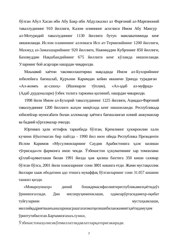 бўлган Абул Хасан ибн Абу Бакр ибн Абдулжалил ал Фарғоний ал-Марғиноний
таваллудининг 910 йиллиги, Калом илмининг асосчиси Имом Абу Мансур  
ал-Мотуридий  таваллудининг  1130  йиллиги  бутун  мамлакатимизда  кенг
нишонланди. Ислом оламининг алломаси Исо ат-Термизийнинг 1200 йиллиги,
Махмуд аз-3амахшарийнинг 920 йиллиги, Нажмиддин Кубронинг 850 йиллиги,
Баховуддин  Нақшбандийнинг  675  йиллиги  кенг  кўламда  нишонланди.
Уларнинг бой асарлари нашрдан чиқарилди.
Маънавий  хаётни  такомиллаштириш  мақсадида  Имом  ал-Бухорийнинг
юбилейига бағишлаб, Қуръони  Каримдан кейин иккинчи ўринда турадиган  
«Ал-жомеъ  ас-сахиҳ»  (Ишонарли  тўплам),  «Ал-адаб  ал-муфрад»
 
(Адаб дурдоналари) ўзбек тилига таржима қилиниб, нашрдан чикарилди.
1998 йили Имом ал-Бухорий таваллудининг 1225 йиллиги, Аҳмадал-Фарғоний
таваллудининг 1200 йиллиги жаҳон миқёсида кенг нишонланди. Республикада
юбилейлар муносабати билан алломалар ҳаётига бағишланган илмий анжуманлар
ва бадиий кўргазмалар очилди.
Юртимиз  ҳали  иттифок  таркибида  бўлган,  Кремлнинг  ҳукмронлии  хали
кучини йўкотмаган бир пайтда - 1990 йил июн ойида Республика Президенти
Ислом  Каримов  «Мусулмонларнинг  Саудия  Арабистонига  ҳаж  килиши
тўғрисида»ги фармонга имзо чекди. Ўзбекистон ҳукуматининг хар томонлама
қўллаб-қувватлаши билан  1991 йилда ҳаж қилиш бахтига 350 киши сазовар
бўлган бўлса, 2001 йили хожиларнинг сони 3801 кишига етди. Жами мустақиллик
йиллари хааж ибодатини адо этишга муваффақ бўлганларнинг сони 31.057 кишини
ташкил қилди.
«Мовароуннахр»
 
диний
 
бошқармасифаолиятиреспубликамизҳаётидаўз
ўрниниэгаллади.  Дин  инсонруҳинипоклаши,  одамларўртасидамехр-оқибат
туйғуларини
 
мустаҳкамлаши,
миллийқадриятваанъаналарниасрашгахизматқилишибиланжамиятҳаётидамуҳим
ўринтутибкелган.Барчамизгамаълумки,
Ўзбекистонаҳолисикўпмиллатлидавлатларқаторигакиради.
7
