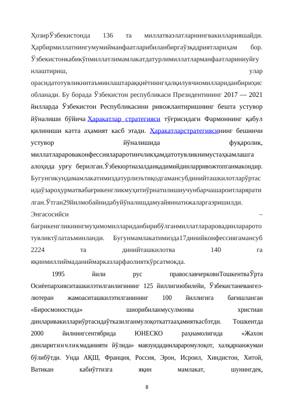 ҲозирЎзбекистонда  136  та  миллатваэлатларнингвакилларияшайди.
Ҳарбирмиллатнингумумийманфаатларибиланбиргаўзқадриятлариҳам
 
бор.
Ўзбекистонкабикўпмиллатлимамлакатдатурлимиллатларманфаатлариниуйғу
нлаштириш,
 
улар
орасидатотувликнитаъминлаштараққиётнингҳалқилувчиомиллариданбириҳис
обланади. Бу борада Ўзбекистон республикаси Президентининг 2017 — 2021
йилларда Ўзбекистон Республикасини ривожлантиришнинг бешта устувор
йўналиши  бўйича Ҳаракатлар  стратегияси тўғрисидаги  Фармоннинг  қабул
қилиниши катта аҳамият касб этади.  Ҳаракатларстратегиясининг бешинчи
устувор
 
йўналишида
 фуқаролик,
миллатларароваконфессиялараротинчликҳамдатотувликнимустаҳкамлашга
алоҳида  урғу  берилган.Ўзбекюртиазалданқадимийдинларривожтопганмакондир.
Бугунгикундамамлакатимиздатурлиэътиқодгамансубдинийташкилотларўртас
идаўзароҳурматвабағрикенгликмуҳитиўрнатилишиучунбарчашароитларярати
лган.Ўтган29йилмобайнидабуйўналишдамуайяннатижаларгаэришилди.
Энгасосийси
 
–
бағрикенгликнингмуҳимомиллариданбирибўлганмиллатлараровадинларарото
тувликтўлатаъминланди.  Бугунмамлакатимизда17динийконфессиягамансуб
2224
 
та
 
динийташкилотва
 
140
 
га
яқинмиллиймаданиймарказларфаолияткўрсатмокда.
1995
 
йили
 
рус
 
православчерковиТошкентваЎрта
Осиёепархияситашкилэтилганлигининг  125  йиллигиюбилейи,  Ўзбекистаневангел-
лютеран
 
жамоаситашкилэтилганининг
 
100
 
йиллигига
 
бағишланган
«Биросмоностида»
 
шиорибиланмусулмонва
 
христиан
динларивакиллариўртасидаўтказилганмулоқоткаттааҳамияткасбэтди.  Тошкентда
2000
 
йилнингсентябрида 
ЮНЕСКО
 
раҳнамолигида
 
«Жахон
динларитинчликмаданияти  йўлида»  мавзуидадинлараромулоқот,  халқароанжуман
бўлибўтди.  Унда  АҚШ,  Франция,  Россия,  Эрон,  Исроил,  Хиндистон,  Хитой,
Ватикан
 
кабиўттизга
 
яқин
 
мамлакат,
 
шунингдек,
8
