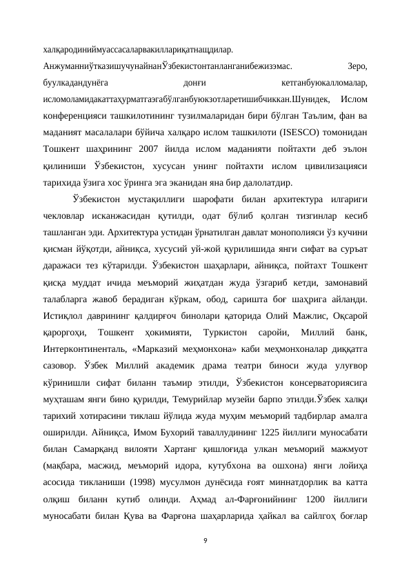 халқародиниймуассасаларвакиллариқатнащдилар.
АнжуманниўтказишучунайнанЎзбекистонтанланганибежизэмас.
 
Зеро,
буулкадандунёга
 
донғи
 
кетганбуюкалломалар,
исломоламидакаттаҳурматгаэгабўлганбуюкзотларетишибчиккан.Шунидек,   Ислом
конференцияси ташкилотининг тузилмаларидан бири бўлган Таълим, фан ва
маданият масалалари бўйича халқаро ислом ташкилоти (ISESCO) томонидан
Тошкент  шаҳрининг  2007  йилда  ислом  маданияти  пойтахти  деб  эълон
қилиниши  Ўзбекистон,  хусусан  унинг  пойтахти  ислом  цивилизацияси
тарихида ўзига хос ўринга эга эканидан яна бир далолатдир.
Ўзбекистон  мустақиллиги  шарофати  билан  архитектура  илгариги
чекловлар  исканжасидан  қутилди,  одат  бўлиб  қолган  тизгинлар  кесиб
ташланган эди. Архитектура устидан ўрнатилган давлат монополияси ўз кучини
қисман йўқотди, айниқса, хусусий уй-жой қурилишида янги сифат ва суръат
даражаси тез кўтарилди. Ўзбекистон шаҳарлари, айниқса,  пойтахт Тошкент
қисқа  муддат  ичида  меъморий  жиҳатдан  жуда  ўзгариб  кетди,  замонавий
талабларга жавоб берадиган кўркам, обод,  саришта боғ  шаҳрига айланди.
Истиқлол даврининг қалдирғоч бинолари қаторида Олий Мажлис, Оқсарой
қароргоҳи,  Тошкент  ҳокимияти,  Туркистон  саройи,  Миллий  банк,
Интерконтиненталь, «Марказий  меҳмонхона» каби меҳмонхоналар диққатга
сазовор.  Ўзбек  Миллий  академик  драма  театри  биноси  жуда  улуғвор
кўринишли  сифат  биланн  таъмир  этилди,  Ўзбекистон  консерваториясига
муҳташам янги бино қурилди, Темурийлар музейи барпо этилди.Ўзбек халқи
тарихий хотирасини тиклаш йўлида жуда муҳим меъморий тадбирлар амалга
оширилди. Айниқса, Имом Бухорий таваллудининг 1225 йиллиги муносабати
билан  Самарқанд  вилояти  Хартанг  қишлоғида  улкан  меъморий  мажмуот
(мақбара,  масжид,  меъморий  идора,  кутубхона  ва  ошхона)  янги  лойиҳа
асосида тикланиши (1998) мусулмон дунёсида ғоят миннатдорлик ва катта
олқиш  биланн  кутиб  олинди.  Аҳмад  ал-Фарғонийнинг  1200  йиллиги
муносабати билан Қува ва Фарғона шаҳарларида ҳайкал ва сайлгоҳ боғлар
9
