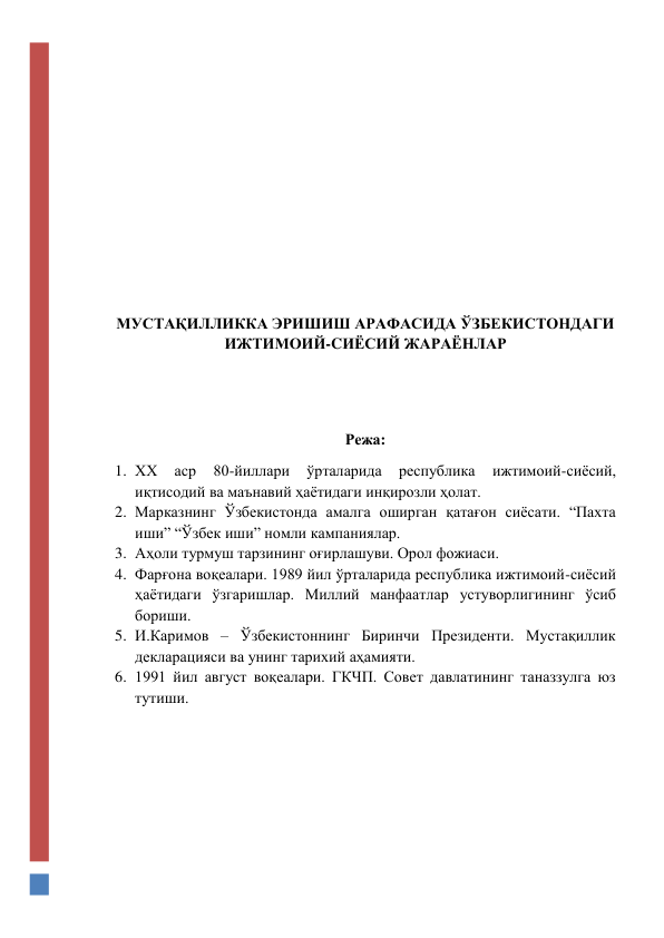  
 
 
 
 
 
 
 
МУСТАҚИЛЛИККА ЭРИШИШ АРАФАСИДА ЎЗБЕКИСТОНДАГИ 
ИЖТИМОИЙ-CИЁСИЙ ЖАРАЁНЛАР 
 
 
Режа: 
1. ХХ 
аср 
80-йиллари 
ўрталарида 
республика 
ижтимоий-сиёсий, 
иқтисодий ва маънавий ҳаётидаги инқирозли ҳолат.  
2. Марказнинг Ўзбекистонда амалга оширган қатағон сиёсати. “Пахта 
иши” “Ўзбек иши” номли кампаниялар.  
3. Аҳоли турмуш тарзининг оғирлашуви. Орол фожиаси.  
4. Фарғона воқеалари. 1989 йил ўрталарида республика ижтимоий-сиёсий 
ҳаётидаги ўзгаришлар. Миллий манфаатлар устуворлигининг ўсиб 
бориши.  
5. И.Каримов – Ўзбекистоннинг Биринчи Президенти. Мустақиллик 
декларацияси ва унинг тарихий аҳамияти.  
6. 1991 йил август воқеалари. ГКЧП. Совет давлатининг таназзулга юз 
тутиши. 
 
 
 
 
 
 
 
 
