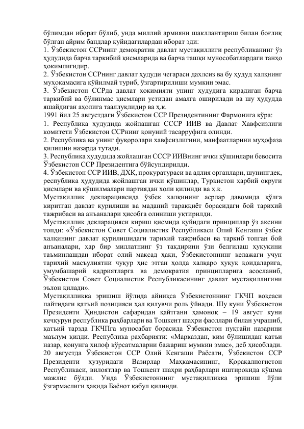 бўлимдан иборат бўлиб, унда миллий армияни шакллантириш билан боғлиқ 
бўлган айрим бандлар қуйидагилардан иборат эди: 
1. Ўзбекистон ССРнинг демократик давлат мустақиллиги республиканинг ўз 
ҳудудида барча таркибий қисмларида ва барча ташқи мунособатлардаги танҳо 
ҳокимлигидир. 
2. Ўзбекистон ССРнинг давлат ҳудуди чегараси дахлсиз ва бу ҳудуд халқнинг 
муҳокамасига қўйилмай туриб, ўзгартирилиши мумкин эмас. 
3. Ўзбекистон ССРда давлат ҳокимияти унинг ҳудудига кирадиган барча 
таркибий ва бўлинмас қисмлари устидан амалга оширилади ва шу ҳудудда 
яшайдиган аҳолига тааллуқлидир ва ҳ.к. 
1991 йил 25 августдаги Ўзбекистон ССР Президентининг Фармонига кўра: 
1. Республика ҳудудида жойлашган СССР ИИВ ва Давлат Хавфсизлиги 
комитети Ўзбекистон ССРнинг қонуний тасарруфига олинди.  
2. Республика ва унинг фуқоролари хавфсизлигини, манфаатларини муҳофаза 
қилишни назарда тутади. 
3. Республика ҳудудида жойлашган СССР ИИВнинг ички қўшинлари бевосита 
Ўзбекистон ССР Президентига бўйсундирилди. 
4. Ўзбекистон ССР ИИВ, ДХҚ, прокуратураси ва адлия органлари, шунингдек, 
республика ҳудудида жойлашган ички қўшинлар, Туркистон ҳарбий округи 
қисмлари ва қўшилмалари партиядан холи қилинди ва ҳ.к. 
Мустақиллик декларациясида ўзбек халқининг асрлар давомида қўлга 
киритган давлат қурилиши ва маданий тараққиёт борасидаги бой тарихий 
тажрибаси ва анъаналари ҳисобга олиниши уқтирилди. 
Мустақиллик декларацияси кириш қисмида қуйидаги принциплар ўз аксини 
топди: «Ўзбекистон Совет Социалистик Республикаси Олий Кенгаши ўзбек 
халқининг давлат қурилишидаги тарихий тажрибаси ва таркиб топган бой 
анъаналари, ҳар бир миллатнинг ўз тақдирини ўзи белгилаш ҳуқуқини 
таъминлашдан иборат олий мақсад ҳақи, Ўзбекистоннинг келажаги учун 
тарихий масъулиятни чуқур ҳис этган ҳолда халқаро ҳуқуқ қоидаларига, 
умумбашарий қадриятларга ва демократия принципларига асосланиб, 
Ўзбекистон Совет Социалистик Республикасининг давлат мустақиллигини 
эълон қилади». 
Мустақилликка эришиш йўлида айниқса Ўзбекистоннинг ГКЧП воқеаси 
пайтидаги қатъий позицияси ҳал қилувчи роль ўйнади. Шу куни Ўзбекистон 
Президенти Ҳиндистон сафаридан қайтгани ҳамоноқ – 19 август куни 
кечқурун республика раҳбарлари ва Тошкент шаҳри фаоллари билан учрашиб, 
қатъий тарзда ГКЧПга муносабат борасида Ўзбекистон нуқтайи назарини 
маълум қилди. Республика раҳбарияти: «Марказдан, ким бўлишидан қатъи 
назар, қонунга хилоф кўрсатмаларни бажариш мумкин эмас», деб ҳисоблади. 
20 августда Ўзбекистон ССР Олий Кенгаши Раёсати, Ўзбекистон ССР 
Президенти 
ҳузуридаги 
Вазирлар 
Маҳкамасининг, 
Қорақалпоғистон 
Республикаси, вилоятлар ва Тошкент шаҳри раҳбарлари иштирокида қўшма 
мажлис бўлди. Унда Ўзбекистоннинг мустақилликка эришиш йўли 
ўзгармаслиги ҳақида Баёнот қабул қилинди. 
