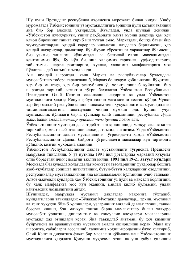 Шу куни Президент республика аҳолисига мурожаат билан чиқди. Ушбу 
мурожаатда Ўзбекистоннинг ўз мустақиллигига эришиш йўли қатъий эканини 
яна бир бор алоҳида уқтирилди. Жумладан, унда шундай дейилди: 
«Ўзбекистон жумҳурияти, унинг раҳбарияти қайта қуриш даврида ҳам ҳеч 
қачон бировнинг гапига кириб иш тутган эмас. Марказдан, бошқа баъзи бир 
жумҳуриятлардан қандай қарорлар чиқмасин, ваъдалар берилмасин, ҳар 
қандай чақириқлар, даъватлар, йўл-йўриқ кўрсатишга ҳаракатлар бўлмасин, 
биз ўзимиз танлаган йўлимиздан ва белгилаб олган мақсадимиздан 
қайтганимиз йўқ. Бу йўл бизнинг халқимиз тарихига, урф-одатларига, 
табиатимиз шарт-шароитларига, хуллас, халқимиз манфаатларига мос 
йўлдир», - деб қатъий таъкидланди. 
Ана шундай шароитда, яъни Марказ ва республикалар ўртасидаги 
муносабатлар тобора таранглашиб, Марказ бошқарув қобилиятини йўқотган, 
ҳар бир минтақа, ҳар бир республика ўз ҳолига ташлаб қўйилган. бир 
шароитда тарихий вазиятни тўғри баҳолаган Ўзбекистон Республикаси 
Президенти Олий Кенгаш сессиясини чақириш ва унда Ўзбекистон 
мустақиллиги ҳақида Қонун қабул қилиш масаласини кескин қўйди. Чунки 
ҳар бир миллий республиканинг чинакам тенг ҳуқуқлилиги ва мустақиллиги 
таъминлангандагина 
таназзулдан 
чиқиш 
мумкин 
эди. 
Бунинг 
учун 
мустақиллик йўлидаги барча тўсиқлар олиб ташланиши, республика сўзда 
эмас, балки амалда тенглар орасида тенг бўлиши лозим эди. 
Ўзбекистоннинг мустақил давлат деб эълон қилинишида мазкур сессия катта 
тарихий аҳамият касб этганини алоҳида таъкидлаш лозим. Унда «Ўзбекистон 
Республикасининг давлат мустақиллиги тўғрисида»ги ҳамда «Ўзбекистон 
Республикасининг Давлат байроғи тўғрисида»ги масалалар кун тартибига 
қўйилиб, қизғин муҳокама қилинди. 
Ўзбекистон Республикасининг давлат мустақиллиги тўғрисида Президент 
маърузаси тингланди. У ўз нутқида 1991 йил ўрталарида марказий ҳукумат 
олиб бораётган ички сиёсатни таҳлил қилди. 1991 йил 19-21 август кунлари 
Москвада Фавқулодда ҳолат давлат комитети аъзоларининг фуқаролар бошига 
азоб-уқубатлар солишга интилганини, бутун-бутун халқларнинг озодлигини, 
республикалар мустақиллигини яна кишанламоқчи бўлганини очиб ташлади. 
Алғов-далғовли кунларда ҳам Ўзбекистоннинг ўз йўли ва мақсади борлигини, 
бу халқ манфаатига мос йўл эканини, қандай қилиб бўлмасин, ундан 
қайтмаслик лозимлигини айтди. 
Шунингдек, 
маърузада 
мустақил 
давлатлар 
мақомига 
тўхталиб, 
қуйидагиларни таъкидлади: «Бўлажак Мустақил давлатлар... эркин, мустақил 
ва тенг ҳуқуқли бўлиб қолишлари, ўзларининг миллий давлат тузиш, ташқи 
бозорга чиқиш, ўзи маъқул топган барча мамлакатлар билан халқаро 
муносабат ўрнатиш, дипломатик ва консуллик алоқалари масалаларини 
мустақил ҳал этишлари керак. Яна таъкидлаб айтаман, бу ҳеч кимнинг 
буйруғисиз ва аралашувисиз мустақил амалга оширилиши керак. Мана шу 
шароитга, сабабларга асосланиб, халқимиз хоҳиш-иродасини бажо келтириб, 
Олий Кенгаш диққатига фақат бир масалани қўймоқчиман: Ўзбекистоннинг 
мустақиллиги ҳақидаги Қонунни муҳокама этиш ва уни қабул қилишни 
