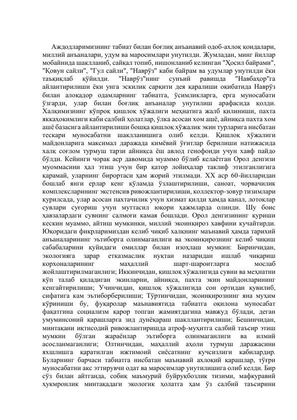  
Аждодларимизнинг табиат билан боғлиқ анъанавий одоб-ахлоқ қоидалари, 
миллий анъаналари, удум ва маросимлари унутилди. Жумладан, минг йиллар 
мобайнида шаклланиб, сайқал топиб, нишонланиб келинган "Ҳосил байрами", 
"Қовун сайли", "Гул сайли", "Наврўз" каби байрам ва удумлар унутилди ёки 
таъқиқлаб 
қўйилди. 
"Наврўз"нинг 
сунъий 
равишда 
"Навбаҳор"га 
айлантирилиши ёки унга эскилик сарқити дея қаралиши оқибатида Наврўз 
билан алоқадор одамларнинг табиатга, ўсимликларга, ерга муносабати 
ўзгарди, улар билан боғлиқ анъаналар унутилиш арафасида қолди. 
Халқимизнинг кўпроқ қишлоқ хўжалиги меҳнатига жалб қилиниши, пахта 
яккаҳокимлиги каби салбий ҳолатлар, ўлка асосан хом ашё, айниқса пахта хом 
ашё базасига айлантирилиши бошқа қишлоқ хўжалик экин турларига нисбатан 
тескари муносабатни шаклланишига олиб келди. Қишлоқ хўжалиги 
майдонларига максимал даражада кимёвий ўғитлар берилиши натижасида 
халқ соғлом турмуш тарзи айниқса ёш авлод генофонди учун хавф пайдо 
бўлди. Кейинги чорак аср давомида муаммо бўлиб келаётган Орол денгизи 
муоммасини ҳал этиш учун бир қатор лойиҳалар таклиф этилганлигига 
қарамай, уларнинг бирортаси ҳам жорий этилмади. ХХ аср 60-йилларидан 
бошлаб янги ерлар кенг қўламда ўзлаштирилиши, саноат, чорвачилик 
комплексларининг экстенсив ривожлантирилиши, коллектор-зовур тизимлари 
қурилсада, улар асосан пахтачилик учун хизмат қилди ҳамда канал, лотоклар 
сувлари суғориш учун муттасил юқори ҳажмларда олинди. Шу боис 
ҳавзалардаги сувнинг салмоғи камая бошлади. Орол денгизининг қуриши 
кескин муаммо, айтиш мумкинки, миллий экоинқироз хавфини кучайтирди. 
Юқоридаги фикрларимиздан келиб чиқиб халқнинг маънавий ҳамда тарихий 
анъаналарининг эътиборга олинмаганлиги ва экоинқирознинг келиб чиқиш 
сабабаларини қуйидаги омиллар билан изоҳлаш мумкин: Биринчидан, 
экологияга 
зарар 
етказмаслик 
нуқтаи 
назаридан 
ишлаб 
чиқариш 
корхоналарининг 
маҳаллий 
шарт-шароитларга 
мослаб 
жойлаштирилмаганлиги; Иккинчидан, қишлоқ хўжалигида сувни ва меҳнатни 
кўп талаб қиладиган экинларни, айниқса, пахта экин майдонларининг 
кенгайтирилиши; Учинчидан, қишлоқ хўжалигида сон ортидан қувилиб, 
сифатига кам эътиборберилиши; Тўртинчидан, экоинқирознинг яна муҳим 
кўриниши бу, фуқаролар маънавиятида табиатга оқилона муносабат 
фақатгина социализм қарор топган жамиятдагина мавжуд бўлади, деган 
умуминсоний қарашларга зид дунёқараш шакллантирилиши; Бешинчидан, 
минтақани иқтисодий ривожлантиришда атроф-муҳитга салбий таъсир этиш 
мумкин 
бўлган 
жараёнлар 
эътиборга 
олинмаганлиги 
ва 
илмий 
асосланмаганлиги; Олтинчидан, маҳаллий аҳоли турмуш даражасини 
яхшлишга қаратилган ижтимоий сиёсатнинг кучсизлиги кабилардир. 
Буларнинг барчаси табиатга нисбатан маънавий ахлоқий қарашлар, тўғри 
муносабатни акс эттирувчи одат ва маросимлар унутилишига олиб келди. Бир 
сўз билан айтганда, собиқ маъмурий буйруқбозлик тизими, мафкуравий 
ҳукмронлик минтақадаги экологик ҳолатга ҳам ўз салбий таъсирини 
