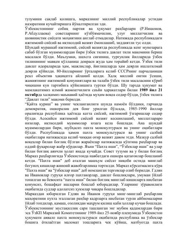 тузумини сақлаб қолишга, марказнинг миллий республикалар устидан 
назоратини кучайтиришга йўналтирилган эди. 
Ўзбекистоннинг собиқ партия ва ҳукумат раҳбарлари (Р.Нишонов, 
Р.Абдуллаева) 
советларнинг 
кўзбўямачилик, 
улуғ 
миллатчилик 
ва 
шовинистик сиёсати моҳиятини англаб етмадилар. Натижада республикадаги 
ижтимоий-сиёсий ва иқтисодий вазият ёмонлашиб, зиддиятли тус олди. 
Шундай мураккаб ижтимоий, сиёсий вазиятда республикада кенг мунозарага 
сабаб бўлган муаммолардан бири ўзбек тилига давлат тили мақомини бериш 
масаласи бўлди. Маълумки, шахсга сиғиниш, турғунлик йилларида ўзбек 
тилинининг мавқеи қўлланиш доираси жуда ҳам торайиб кетди. Ўзбек тили 
давлат идораларида ҳам, мажлислар, йиғлишларда ҳам деярли ишлатилмай 
деярли қўйилди. 80-йилларнинг ўрталарига келиб СССРнинг парчаланиши 
реал объектив ҳақиқатга айланиб қолди. Халқ миллий онгни ўсиши, 
жамиятнинг ижтимоий қонуниятлари ва талаби ўзбек тили масаласини кўриб 
чиқишни кун тартибига қўйилишига туртки бўлди. Шу тарзда ҳукумат ва 
мамлакатимиз илмий жамоатчилиги саъйи ҳаракатлари билан 1989 йил 21 
октябрда халқимиз маънавий ҳаётида муҳим воқеа содир бўлди, ўзбек тилига 
“Давлат тили” мақоми берилди. 
“Қайта қуриш” ва унинг чекланганлиги шунда намоён бўлдики, гарчанда 
демократия, ошкоралик дея бонг урилган бўлсада, 1985-1990 йиллар 
оралиғида республика ҳаётида катта сиёсий, ижтимоий ўзгаришлар содир 
бўлди. Асосийси ижтимоий сиёсий вазият кескинлашиб, миллатлараро 
низолар, иқтисодий муаммолар юзага кела бошлади. Ана шундай 
муаммолардан бири, шубҳасиз пахта монокултураси ва унинг оқибатлари 
бўлди. Республикада ҳамон пахта монокультураси ва унинг салбий 
оқибатлари натижасида келиб чиққан оғир вазият давом этди. Мазкур салбий 
воқеалар билан боғлиқ бўлган жараёнлар натижасида кўпгина раҳбарлар ва 
оддий фуқаролар жабр кўрдилар. Яъни “Пахта иши”, “Ўзбеклар иши” ва улар 
билан боғлиқ аянчли ҳолат янада кучайди. Совет тузуми ва у билан боғлиқ 
Марказ раҳбарлигида Ўзбекистонда навбатдаги ошкора қатағонлар бошланиб 
кетди. "Пахта иши" деб аталган машъум сиёсат ниқоби остида минглаб 
бегуноҳ кишилар жиноий жавобгарликка тортилди. Марказ кўрсатмасига кўра 
"Пахта иши" ва "ўзбеклар иши" деб номланган терговлар олиб борилди. Гдлян 
ва Ивановлар гуруҳи илғор пахтакорлар, давлат бошлиқлари, умуман ўйлаб 
топилган ва бевосита “пахта иши” билан боғлиқ минглаб кишиларга нисбатан 
қонунсиз, бешафқат ишларни бошлаб юборадилар. Уларнинг зўравонлиги 
оқибатида судлар адолатсиз ҳукмлар чиқара бошладилар. 
Марказдан юборилган Гдлян ва Иванов гуруҳи минг-минглаб раҳбарлик 
маҳоратини пухта эгаллаган раҳбар кадрларга нисбатан турли айбномаларни 
ўйлаб топдилар, қамаш, озоликдан маҳрум қилиш каби ҳоллар кучая бошлади. 
Ўзбекистоннинг мустақиллик сари ташланган энг мубим қадамлардан бири 
эса ЎзКП Марказий Комитетининг 1989-йил 25-ноябр пленумида Ўзбекистон 
ҳукумати аввало пахта монокультураси оқибатида республика ва ўзбеклар 
бошига ёғилаётган маломат тошларига чек қўйиш, матбуотда пахта 
