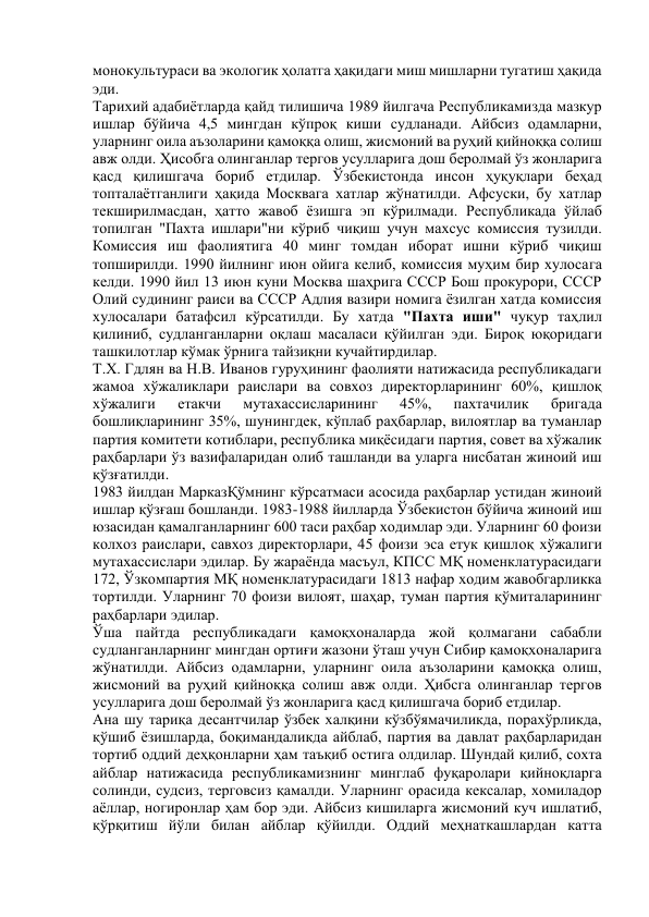 монокультураси ва экологик ҳолатга ҳақидаги миш мишларни тугатиш ҳақида 
эди. 
Тарихий адабиётларда қайд тилишича 1989 йилгача Республикамизда мазкур 
ишлар бўйича 4,5 мингдан кўпроқ киши судланади. Айбсиз одамларни, 
уларнинг оила аъзоларини қамоққа олиш, жисмоний ва руҳий қийноққа солиш 
авж олди. Ҳисобга олинганлар тергов усулларига дош беролмай ўз жонларига 
қасд қилишгача бориб етдилар. Ўзбекистонда инсон ҳуқуқлари беҳад 
топталаётганлиги ҳақида Москвага хатлар жўнатилди. Афсуски, бу хатлар 
текширилмасдан, ҳатто жавоб ёзишга эп кўрилмади. Республикада ўйлаб 
топилган "Пахта ишлари"ни кўриб чиқиш учун махсус комиссия тузилди. 
Комиссия иш фаолиятига 40 минг томдан иборат ишни кўриб чиқиш 
топширилди. 1990 йилнинг июн ойига келиб, комиссия муҳим бир хулосага 
келди. 1990 йил 13 июн куни Москва шаҳрига СССР Бош прокурори, СССР 
Олий судининг раиси ва СССР Адлия вазири номига ёзилган хатда комиссия 
хулосалари батафсил кўрсатилди. Бу хатда "Пахта иши" чуқур таҳлил 
қилиниб, судланганларни оқлаш масаласи қўйилган эди. Бироқ юқоридаги 
ташкилотлар кўмак ўрнига тайзиқни кучайтирдилар. 
Т.Х. Гдлян ва Н.В. Иванов гуруҳининг фаолияти натижасида республикадаги 
жамоа хўжаликлари раислари ва совхоз директорларининг 60%, қишлоқ 
хўжалиги 
етакчи 
мутахассисларининг 
45%, 
пахтачилик 
бригада 
бошлиқларининг 35%, шунингдек, кўплаб раҳбарлар, вилоятлар ва туманлар 
партия комитети котиблари, республика миқёсидаги партия, совет ва хўжалик 
раҳбарлари ўз вазифаларидан олиб ташланди ва уларга нисбатан жиноий иш 
қўзғатилди. 
1983 йилдан МарказҚўмнинг кўрсатмаси асосида раҳбарлар устидан жиноий 
ишлар қўзғаш бошланди. 1983-1988 йилларда Ўзбекистон бўйича жиноий иш 
юзасидан қамалганларнинг 600 таси раҳбар ходимлар эди. Уларнинг 60 фоизи 
колхоз раислари, савхоз директорлари, 45 фоизи эса етук қишлоқ хўжалиги 
мутахассислари эдилар. Бу жараёнда масъул, КПСС МҚ номенклатурасидаги 
172, Ўзкомпартия МҚ номенклатурасидаги 1813 нафар ходим жавобгарликка 
тортилди. Уларнинг 70 фоизи вилоят, шаҳар, туман партия қўмиталарининг 
раҳбарлари эдилар. 
Ўша пайтда республикадаги қамоқхоналарда жой қолмагани сабабли 
судланганларнинг мингдан ортиғи жазони ўташ учун Сибир қамоқхоналарига 
жўнатилди. Айбсиз одамларни, уларнинг оила аъзоларини қамоққа олиш, 
жисмоний ва руҳий қийноққа солиш авж олди. Ҳибсга олинганлар тергов 
усулларига дош беролмай ўз жонларига қасд қилишгача бориб етдилар. 
Ана шу тариқа десантчилар ўзбек халқини кўзбўямачиликда, порахўрликда, 
қўшиб ёзишларда, боқимандаликда айблаб, партия ва давлат раҳбарларидан 
тортиб оддий деҳқонларни ҳам таъқиб остига олдилар. Шундай қилиб, сохта 
айблар натижасида республикамизнинг минглаб фуқаролари қийноқларга 
солинди, судсиз, терговсиз қамалди. Уларнинг орасида кексалар, хомиладор 
аёллар, ногиронлар ҳам бор эди. Айбсиз кишиларга жисмоний куч ишлатиб, 
қўрқитиш йўли билан айблар қўйилди. Оддий меҳнаткашлардан катта 
