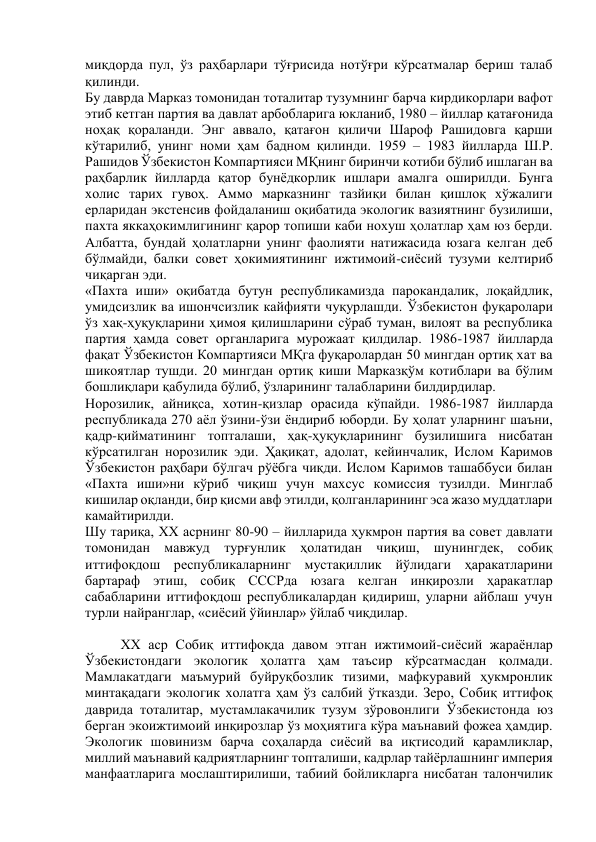 миқдорда пул, ўз раҳбарлари тўғрисида нотўғри кўрсатмалар бериш талаб 
қилинди. 
Бу даврда Марказ томонидан тоталитар тузумнинг барча кирдикорлари вафот 
этиб кетган партия ва давлат арбобларига юкланиб, 1980 – йиллар қатағонида 
ноҳақ қораланди. Энг аввало, қатағон қиличи Шароф Рашидовга қарши 
кўтарилиб, унинг номи ҳам бадном қилинди. 1959 – 1983 йилларда Ш.Р. 
Рашидов Ўзбекистон Компартияси МҚнинг биринчи котиби бўлиб ишлаган ва 
раҳбарлик йилларда қатор бунёдкорлик ишлари амалга оширилди. Бунга 
холис тарих гувоҳ. Аммо марказнинг тазйиқи билан қишлоқ хўжалиги 
ерларидан экстенсив фойдаланиш оқибатида экологик вазиятнинг бузилиши, 
пахта яккаҳокимлигининг қарор топиши каби нохуш ҳолатлар ҳам юз берди. 
Албатта, бундай ҳолатларни унинг фаолияти натижасида юзага келган деб 
бўлмайди, балки совет ҳокимиятининг ижтимоий-сиёсий тузуми келтириб 
чиқарган эди. 
«Пахта иши» оқибатда бутун республикамизда парокандалик, лоқайдлик, 
умидсизлик ва ишончсизлик кайфияти чуқурлашди. Ўзбекистон фуқаролари 
ўз хақ-ҳуқуқларини ҳимоя қилишларини сўраб туман, вилоят ва республика 
партия ҳамда совет органларига мурожаат қилдилар. 1986-1987 йилларда 
фақат Ўзбекистон Компартияси МҚга фуқаролардан 50 мингдан ортиқ хат ва 
шикоятлар тушди. 20 мингдан ортиқ киши Марказқўм котиблари ва бўлим 
бошлиқлари қабулида бўлиб, ўзларининг талабларини билдирдилар. 
Норозилик, айниқса, хотин-қизлар орасида кўпайди. 1986-1987 йилларда 
республикада 270 аёл ўзини-ўзи ёндириб юборди. Бу ҳолат уларнинг шаъни, 
қадр-қийматининг топталаши, ҳақ-ҳуқуқларининг бузилишига нисбатан 
кўрсатилган норозилик эди. Ҳақиқат, адолат, кейинчалик, Ислом Каримов 
Ўзбекистон раҳбари бўлгач рўёбга чиқди. Ислом Каримов ташаббуси билан 
«Пахта иши»ни кўриб чиқиш учун махсус комиссия тузилди. Минглаб 
кишилар оқланди, бир қисми авф этилди, қолганларининг эса жазо муддатлари 
камайтирилди. 
Шу тариқа, ХХ асрнинг 80-90 – йилларида ҳукмрон партия ва совет давлати 
томонидан мавжуд турғунлик ҳолатидан чиқиш, шунингдек, собиқ 
иттифоқдош республикаларнинг мустақиллик йўлидаги ҳаракатларини 
бартараф этиш, собиқ СССРда юзага келган инқирозли ҳаракатлар 
сабабларини иттифоқдош республикалардан қидириш, уларни айблаш учун 
турли найранглар, «сиёсий ўйинлар» ўйлаб чиқдилар. 
 
ХХ аср Собиқ иттифоқда давом этган ижтимоий-сиёсий жараёнлар 
Ўзбекистондаги экологик ҳолатга ҳам таъсир кўрсатмасдан қолмади. 
Мамлакатдаги маъмурий буйруқбозлик тизими, мафкуравий ҳукмронлик 
минтақадаги экологик холатга ҳам ўз салбий ўтказди. Зеро, Собиқ иттифоқ 
даврида тоталитар, мустамлакачилик тузум зўровонлиги Ўзбекистонда юз 
берган экоижтимоий инқирозлар ўз моҳиятига кўра маънавий фожеа ҳамдир. 
Экологик шовинизм барча соҳаларда сиёсий ва иқтисодий қарамликлар, 
миллий маънавий қадриятларнинг топталиши, кадрлар тайёрлашнинг империя 
манфаатларига мослаштирилиши, табиий бойликларга нисбатан талончилик 
